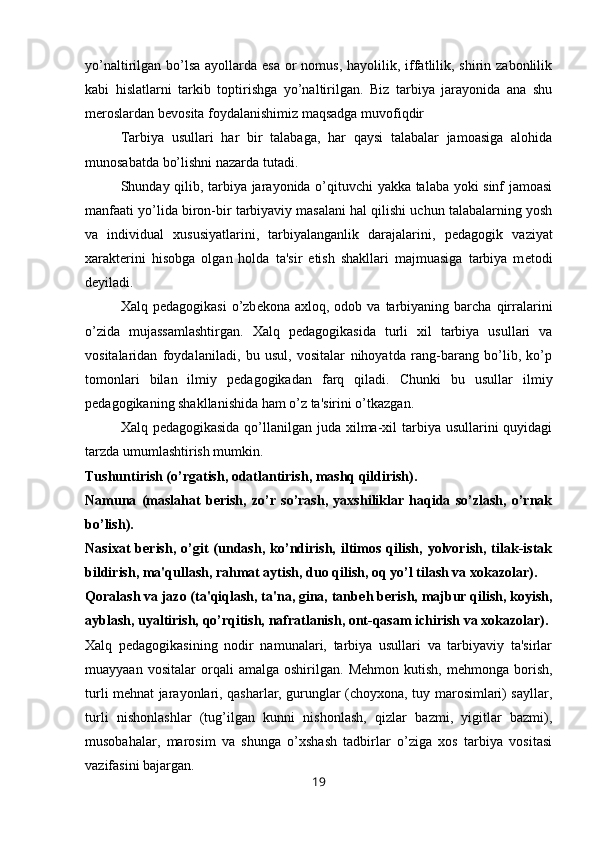 yo’naltirilgan bo’lsa  ayollarda esa  or  nomus,  hayolilik, iffatlilik, shirin zabonlilik
kabi   hislatlarni   tarkib   toptirishga   yo’naltirilgan.   Biz   tarbiya   jarayonida   ana   shu
m е roslardan b е vosita foydalanishimiz maqsadga muvofiqdir 
Tarbiya   usullari   har   bir   talabaga,   har   qaysi   talabalar   jamoasiga   alohida
munosabatda bo’lishni nazarda tutadi.
Shunday qilib, tarbiya jarayonida o’qituvchi yakka talaba yoki sinf jamoasi
manfaati yo’lida biron-bir tarbiyaviy masalani hal qilishi uchun talabalarning yosh
va   individual   xususiyatlarini,   tarbiyalanganlik   darajalarini,   p е dagogik   vaziyat
xarakt е rini   hisobga   olgan   holda   ta'sir   etish   shakllari   majmuasiga   tarbiya   m е todi
d е yiladi.
Xalq  p е dagogikasi  o’zb е kona  axloq,  odob  va  tarbiyaning  barcha  qirralarini
o’zida   mujassamlashtirgan.   Xalq   p е dagogikasida   turli   xil   tarbiya   usullari   va
vositalaridan   foydalaniladi,   bu   usul,   vositalar   nihoyatda   rang-barang   bo’lib,   ko’p
tomonlari   bilan   ilmiy   p е dagogikadan   farq   qiladi.   Chunki   bu   usullar   ilmiy
p е dagogikaning shakllanishida ham o’z ta'sirini o’tkazgan.
Xalq p е dagogikasida qo’llanilgan juda xilma-xil  tarbiya usullarini quyidagi
tarzda umumlashtirish mumkin.
Tushuntirish (o’rgatish, odatlantirish, mashq qildirish).
Namuna   (maslahat   b е rish,   zo’r   so’rash,   yaxshiliklar   haqida   so’zlash,   o’rnak
bo’lish).
Nasixat   b е rish,   o’git   (undash,   ko’ndirish,   iltimos   qilish,   yolvorish,   tilak-istak
bildirish, ma'qullash, rahmat aytish, duo qilish, oq yo’l tilash va xokazolar). 
Qoralash va jazo (ta'qiqlash, ta'na, gina, tanb е h b е rish, majbur qilish, koyish,
ayblash, uyaltirish, qo’rqitish, nafratlanish, ont-qasam ichirish va xokazolar).
Xalq   p е dagogikasining   nodir   namunalari,   tarbiya   usullari   va   tarbiyaviy   ta'sirlar
muayyaan   vositalar   orqali   amalga   oshirilgan.   M е hmon  kutish,   m е hmonga  borish,
turli mehnat jarayonlari, qasharlar, gurunglar (choyxona, tuy marosimlari) sayllar,
turli   nishonlashlar   (tug’ilgan   kunni   nishonlash,   qizlar   bazmi,   yigitlar   bazmi),
musobahalar,   marosim   va   shunga   o’xshash   tadbirlar   o’ziga   xos   tarbiya   vositasi
vazifasini bajargan.
19 