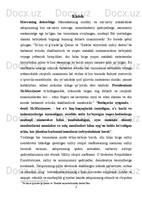 Kirish
Mavzuning   dolzarbligi.   Mamlakatning   moddiy   va   ma’naviy   yuksalishida
xalqimizning   boy   ma’naviy   merosga,   umumbashariy   qadriyatlarga,   zamonaviy
madaniyatga   ega   bo’lgan,   har   tomonlama   rivojlangan,   mustaqil   fikr   yuritadigan
shaxsni   tarbiyalash   bugungi   kunning   dolzarb   muammosidir.   Bu   borada   qabul
qilingan   “Ta’lim   to’g’risida”gi   Qonun   va   “Kadrlar   tayyorlash   milliy   dasturi”da
barkamol   avlodni   shakllantirish   va   yuqari   malakali   mutaxassislarni   tarbiyalab
voyaga   yetkazish   bosqichlari,   shu   bilan   birga   yuqori   malakali   mutaxassilar
tayyorlashni   jahon   ta’limi   darajasiga   ko’tarish   asosiy   maqsad   qilib   qo’yilgan.   Bu
vazifalarni   amalga   oshirish   barkamol   avlodni   har   tomonlama   tarbiyalab   voyaga
yetkazishdek   istiqbolli   muammoni   hal   etishni   ta’lim   tizimida   faoliyat   yurituvchi
o’qituvchi-murabbiylar,   shu   yo’nalishda   ijod   qiluvchi   mutaxassis   olimlar,   jamoat
tashkilotlari,   rahbar   xodimlar   oldiga   qo’yilishi   davr   talabidir.   Prezidentimiz
Sh.Mirziyoyev   ta’kidlaganidek,   oldimizda   turgan   eng   dolzarb   va   istiqbolli
muammolardan   biri   –   erkin   fuqaro   ma’naviyatini   ozod   va   erkin   shaxsni   va   shu
asosda   barkamol   avlodni   shakllantirish   masalasidir. 1
  “Boshqacha   aytganda,   -
deydi   Sh.Mirziyoyev,   -   biz   o’z   haq-huquqlarini   taniydigan,   o’z   kuchi   va
imkoniyatlariga   tayanadigan,   atrofida   sodir   bo’layotgan   voqea-hodisalarga
mustaqil   munosabat   bilan   yondashadigan,   ayni   zamonda   shaxsiy
manfaatlarini   mamlakat   va   xalq   manfaatlari   bilan   uyg’un   holda   ko’radigan
erkin, har jihatdan barkamol insonlarni tarbiyalashimiz kerak”. 
Yoshlarga   har   tomonlama   puxta   ta'lim-tarbiya   bеrish,   shu   bilan   birga   milliy
mеntalitеtni   tiklashga   qaratilgan   milliy   istiqlol   mafkurasining   mazmuni   milliy
turmush   tarzimiz,   xalqimizning   qadim   an'analari,   ma'naviy   axloqiy
qadriyatlarimizni   aks  ettiradi.  Milliy istiqlol  mafkurasi:  O’zbеkiston  Rеspublikasi
Konstitutsiyasi,   milliy   va   umuminsoniy   qadriyatlar,   dеmokratiya   tamoyillariga
asoslanadi;  Xalqimizning asrlar davomida shakllangan yuksak ma'naviyati, an'ana
va udumlari, ulug’  bobokalonlarimizning o’lmas mеrosidan oziqlanadi; Adolat va
xaqiqat, erkinlik va mustaqillik g’oyalari hamda xalqimizning ishonch va e'tiqodini
1
 “Ta’lim to’g’risida”gi Qonun va “Kadrlar tayyorlash milliy dasturi”dan
2 