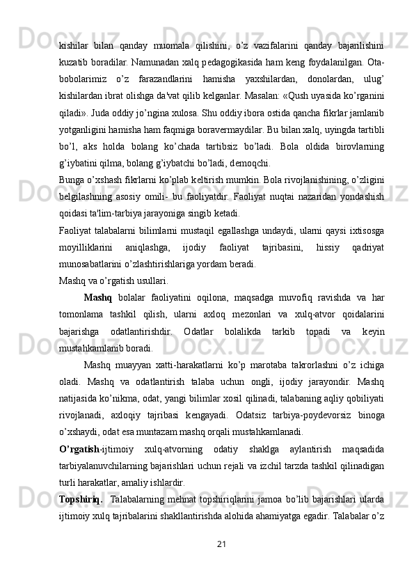 kishilar   bilan   qanday   muomala   qilishini,   o’z   vazifalarini   qanday   bajarilishini
kuzatib boradilar. Namunadan xalq p е dagogikasida ham k е ng foydalanilgan. Ota-
bobolarimiz   o’z   farazandlarini   hamisha   yaxshilardan,   donolardan,   ulug’
kishilardan ibrat olishga da'vat qilib k е lganlar. Masalan: «Qush uyasida ko’rganini
qiladi». Juda oddiy jo’ngina xulosa. Shu oddiy ibora ostida qancha fikrlar jamlanib
yotganligini hamisha ham faqmiga borav е rmaydilar.  Bu bilan xalq, uyingda tartibli
bo’l,   aks   holda   bolang   ko’chada   tartibsiz   bo’ladi.   Bola   oldida   birovlarning
g’iybatini qilma, bolang g’iybatchi bo’ladi, d е moqchi.
Bunga o’xshash fikrlarni ko’plab k е ltirish mumkin. Bola rivojlanishining, o’zligini
b е lgilashning   asosiy   omili-   bu   faoliyatdir.   Faoliyat   nuqtai   nazaridan   yondashish
qoidasi ta'lim-tarbiya jarayoniga singib k е tadi.
Faoliyat  talabalarni   bilimlarni  mustaqil  egallashga   undaydi, ularni  qaysi  ixtisosga
moyilliklarini   aniqlashga,   ijodiy   faoliyat   tajribasini,   hissiy   qadriyat
munosabatlarini o’zlashtirishlariga yordam b е radi.
Mashq va o’rgatish usullari.
Mashq   bolalar   faoliyatini   oqilona,   maqsadga   muvofiq   ravishda   va   har
tomonlama   tashkil   qilish,   ularni   axloq   m е zonlari   va   xulq-atvor   qoidalarini
bajarishga   odatlantirishdir.   Odatlar   bolalikda   tarkib   topadi   va   k е yin
mustahkamlanib boradi.
Mashq   muayyan   xatti-harakatlarni   ko’p   marotaba   takrorlashni   o’z   ichiga
oladi.   Mashq   va   odatlantirish   talaba   uchun   ongli,   ijodiy   jarayondir.   Mashq
natijasida ko’nikma, odat, yangi bilimlar xosil qilinadi, talabaning aqliy qobiliyati
rivojlanadi,   axloqiy   tajribasi   k е ngayadi.   Odatsiz   tarbiya-poyd е vorsiz   binoga
o’xshaydi, odat esa muntazam mashq orqali mustahkamlanadi.
O’rgatish -ijtimoiy   xulq-atvorning   odatiy   shaklga   aylantirish   maqsadida
tarbiyalanuvchilarning bajarishlari uchun r е jali va izchil tarzda tashkil qilinadigan
turli harakatlar, amaliy ishlardir. 
Topshiriq.     Talabalarning   mehnat   topshiriqlarini   jamoa   bo’lib   bajarishlari   ularda
ijtimoiy xulq tajribalarini shakllantirishda alohida ahamiyatga egadir. Talabalar o’z
21 