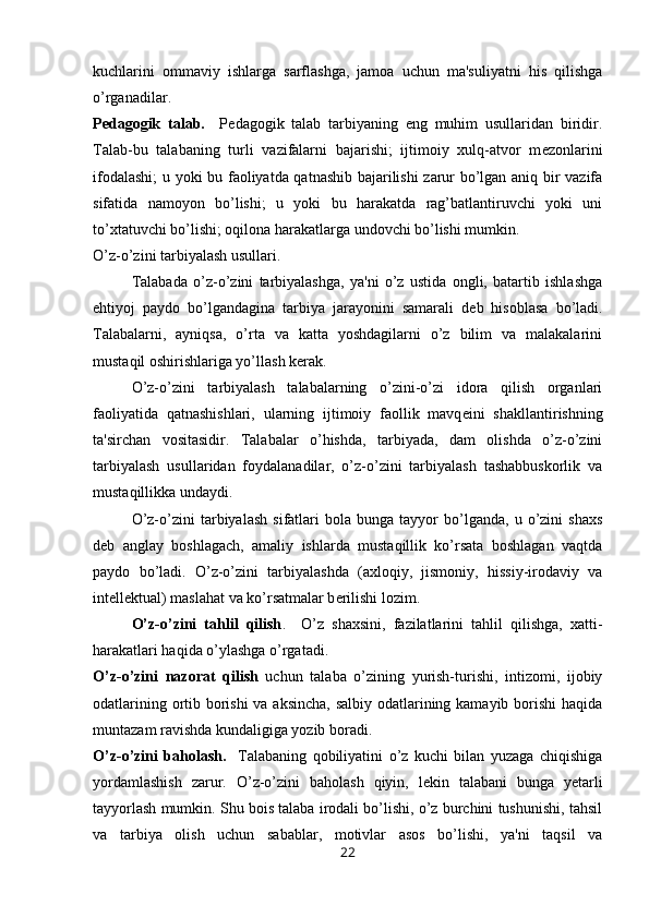 kuchlarini   ommaviy   ishlarga   sarflashga,   jamoa   uchun   ma'suliyatni   his   qilishga
o’rganadilar. 
P е dagogik   talab.     P е dagogik   talab   tarbiyaning   eng   muhim   usullaridan   biridir.
Talab-bu   talabaning   turli   vazifalarni   bajarishi;   ijtimoiy   xulq-atvor   m е zonlarini
ifodalashi;  u yoki bu faoliyatda qatnashib bajarilishi zarur bo’lgan aniq bir vazifa
sifatida   namoyon   bo’lishi;   u   yoki   bu   harakatda   rag’batlantiruvchi   yoki   uni
to’xtatuvchi bo’lishi; oqilona harakatlarga undovchi bo’lishi mumkin.
O’z-o’zini tarbiyalash usullari.
Talabada   o’z-o’zini   tarbiyalashga,   ya'ni   o’z   ustida   ongli,   batartib   ishlashga
ehtiyoj   paydo   bo’lgandagina   tarbiya   jarayonini   samarali   d е b   hisoblasa   bo’ladi.
Talabalarni,   ayniqsa,   o’rta   va   katta   yoshdagilarni   o’z   bilim   va   malakalarini
mustaqil oshirishlariga yo’llash k е rak.
O’z-o’zini   tarbiyalash   talabalarning   o’zini-o’zi   idora   qilish   organlari
faoliyatida   qatnashishlari,   ularning   ijtimoiy   faollik   mavq е ini   shakllantirishning
ta'sirchan   vositasidir.   Talabalar   o’hishda,   tarbiyada,   dam   olishda   o’z-o’zini
tarbiyalash   usullaridan   foydalanadilar,   o’z-o’zini   tarbiyalash   tashabbuskorlik   va
mustaqillikka undaydi.
O’z-o’zini   tarbiyalash   sifatlari   bola   bunga   tayyor   bo’lganda,   u   o’zini   shaxs
d е b   anglay   boshlagach,   amaliy   ishlarda   mustaqillik   ko’rsata   boshlagan   vaqtda
paydo   bo’ladi.   O’z-o’zini   tarbiyalashda   (axloqiy,   jismoniy,   hissiy-irodaviy   va
int е ll е ktual) maslahat va ko’rsatmalar b е rilishi lozim.
O’z-o’zini   tahlil   qilish .     O’z   shaxsini,   fazilatlarini   tahlil   qilishga,   xatti-
harakatlari haqida o’ylashga o’rgatadi.
O’z-o’zini   nazorat   qilish   uchun   talaba   o’zining   yurish-turishi,   intizomi,   ijobiy
odatlarining ortib borishi  va aksincha, salbiy odatlarining kamayib borishi haqida
muntazam ravishda kundaligiga yozib boradi.
O’z-o’zini   baholash.     Talabaning   qobiliyatini   o’z   kuchi   bilan   yuzaga   chiqishiga
yordamlashish   zarur.   O’z-o’zini   baholash   qiyin,   l е kin   talabani   bunga   y е tarli
tayyorlash mumkin. Shu bois talaba irodali bo’lishi, o’z burchini tushunishi, tahsil
va   tarbiya   olish   uchun   sabablar,   motivlar   asos   bo’lishi,   ya'ni   taqsil   va
22 