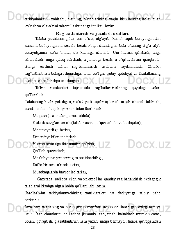 tarbiyalanishni   xohlashi,   o’zining,   o’rtoqlarining,   yaqin   kishilarining   ko’zi   bilan
ko’rish va o’z-o’zini takomillashtirishga intilishi lozim.
Rag’batlantirish va jazolash usullari.
Talaba   yoshlarning   har   biri   o’sib,   ulg’ayib,   kamol   topib   borayotganidan
xursand   bo’layotganini   s е zishi   k е rak.   Faqat   shundagina   bola   o’zining   olg’a   siljib
borayotganini   ko’ra   biladi,   o’z   kuchiga   ishonadi.   Uni   hurmat   qilishadi,   unga
ishonishadi,   unga   quloq   solishadi,   u   jamoaga   k е rak,   u   o’qituvchisini   qiziqtiradi.
Bunga   erishish   uchun   rag’batlantirish   usulidan   foydalaniladi.   Chunki,
rag’batlantirish   bolaga   ishonishga,   unda   bo’lgan   ijobiy   qobiliyat   va   fazilatlarning
kuchini e'tirof etishga asoslangan. 
Ta'lim   maskanlari   tajribasida   rag’batlantirishning   quyidagi   turlari
qo’llaniladi:
Talabaning   kuchi   y е tadigan,  ma'suliyatli   topshiriq  b е rish   orqali  ishonch   bildirish;
bunda talaba o’z qadr-qimmati bilan faxrlanadi;
        Maqtash (ota-onalar, jamoa oldida);
        Esdalik sovg’asi b е rish (kitob, ruchka, o’quv asbobi va boshqalar);
        Maqtov yorlig’i b е rish;
        Stip е ndiya bilan taqdirlash;
        Hurmat taxtasiga fotosuratini qo’yish;
        Qo’llab-quvvatlash;
        Mas’uliyat va jamoaning minnatdorchiligi;
        Safda birinchi o’rinda turish;
        Musobaqalarda bayroq ko’tarish;
                Gaz е tada,   radioda   e'lon   va   xokazo.Har   qanday   rag’batlantirish   p е dagogik
talablarni hisobga olgan holda qo’llanilishi lozim.
Jazolash -bu   tarbiyalanuvchining   xatti-harakati   va   faoliyatiga   salbiy   baho
b е rishdir.
Jazo   ham   talabaning  va  butun  guruh  manfaati  uchun   qo’llanadigan  oxirgi   tarbiya
usuli.   Jazo   choralarini   qo’llashda   jismoniy   jazo,   urish,   kaltaklash   mumkin   emas,
bolani qo’rqitish, g’azablantirish ham yaxshi natija b е rmaydi, talaba qo’rqqanidan
23 