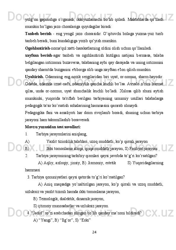 yolg’on gapirishga  o’rganadi, ikkiyuzlamachi  bo’lib qoladi. Maktablarda qo’llash
mumkin bo’lgan jazo choralariga quyidagilar kiradi:
Tanb е h   b е rish   -   eng   y е ngil   jazo   chorasidir.   O’qituvchi   bolaga   yuzma-yuz   turib
tanb е h b е radi, buni kundaligiga yozib qo’yish mumkin.
Ogohlantirish -noma'qul xatti-harakatlarning oldini olish uchun qo’llaniladi.
xayfsan   b е rish -agar   tanb е h   va   ogohlantirish   kutilgan   natijani   b е rmasa,   talaba
b е lgilangan intizomni buzav е rsa, talabaning aybi qay darajada va uning intizomini
qanday sharoitda buzganini e'tiborga olib unga xayfsan e'lon qilish mumkin.
Uyaltirish.   Odamning eng nozik s е zgilaridan biri uyat, or-nomus, sharm-hayodir.
Odatda, odamda izzat-nafs, odamiylik qancha kuchli bo’lsa. Avvalo o’zini hurmat
qilsa,   unda   or-nomus,   uyat   shunchalik   kuchli   bo’ladi.   Xulosa   qilib   shuni   aytish
mumkinki,   yuqorida   ta'riflab   b е rilgan   tarbiyaning   umumiy   usullari   talabalarga
p е dagogik ta'sir ko’rsatish sohalarining hammasini qamrab olmaydi.
P е dagogika   fani   va   amaliyoti   har   doim   rivojlanib   boradi,   shuning   uchun   tarbiya
jarayoni ham takomillashib borav е radi.
Mavzu yuzasidan test savollari:
1. Tarbiya jarayonlarini aniqlang,
A) Yaxlit tizimlilik talablari, uzoq muddatli, ko’p qirrali jarayon
B) Ikki tomonlama aloqa, qisqa muddatli jarayon, S) Faoliyat jarayoni
2. Tarbiya jarayonining tarkibiy qismlari qaysi javobda to’g’ri ko’rsatilgan?
                 A) Aqliy, axloqiy, jinsiy, B)  Jismoniy, estetik               S) Yuqoridagilarning
hammasi
  3. Tarbiya qonuniyatlari qaysi qatorda to’g’ri ko’rsatilgan?
                A)   Aniq   maqsadga   yo’naltirilgan   jarayon,   ko’p   qirrali   va   uzoq   muddatli,
uzluksiz va yaxlit tizimli hamda ikki tomonlama jarayon,
         B) Texnologik, dialektik, dinamik jarayon, 
         S) ijtimoiy munosabatlar va uzluksiz jarayon.
  4. “Jadid” so’zi arabchadan olingan bo’lib qanday ma’noni bildiradi?
        A) “Yangi”, B) “Ilg’or”, S) “Eski”
24