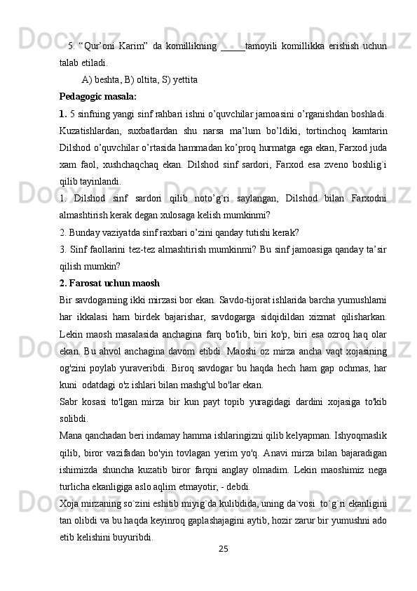     5.   “Qur’oni   Karim”   da   komillikning   _____tamoyili   komillikka   erishish   uchun
talab etiladi.
         A) beshta, B) oltita, S) yettita
Pedagogic masala: 
1.  5 sinfning yangi sinf rahbari ishni o’quvchilar jamoasini o’rganishdan boshladi.
Kuzatishlardan,   suxbatlardan   shu   narsa   ma’lum   bo’ldiki,   tortinchoq   kamtarin
Dilshod o’quvchilar o’rtasida hammadan ko’proq hurmatga ega ekan, Farxod juda
xam   faol,   xushchaqchaq   ekan.   Dilshod   sinf   sardori,   Farxod   esa   zveno   boshlig`i
qilib tayinlandi.
1.   Dilshod   sinf   sardori   qilib   noto’g`ri   saylangan,   Dilshod   bilan   Farxodni
almashtirish kerak degan xulosaga kelish mumkinmi?
2. Bunday vaziyatda sinf raxbari o’zini qanday tutishi kerak?
3. Sinf faollarini tez-tez almashtirish mumkinmi? Bu sinf jamoasiga qanday ta’sir
qilish mumkin?
2.   Farosat uchun maosh
Bir savdogarning ikki mirzasi bor ekan. Savdo-tijorat ishlarida barcha yumushlarni
har   ikkalasi   ham   birdek   bajarishar,   savdogarga   sidqidildan   xizmat   qilisharkan.
Lekin   maosh   masalasida   anchagina   farq   bo'lib,   biri   ko'p,   biri   esa   ozroq   haq   olar
ekan.   Bu   ahvol   anchagina   davom   etibdi.   Maoshi   oz   mirza   ancha   vaqt   xojasining
og'zini   poylab   yuraveribdi.   Biroq   savdogar   bu   haqda   hech   ham   gap   ochmas,   har
kuni    odatdagi o'z ishlari bilan mashg'ul bo'lar ekan.
Sabr   kosasi   to'lgan   mirza   bir   kun   payt   topib   yuragidagi   dardini   xojasiga   to'kib
solibdi.
Mana qanchadan beri indamay hamma ishlaringizni qilib kelyapman. Ishyoqmaslik
qilib,   biror   vazifadan   bo'yin   tovlagan   yerim   yo'q.   Anavi   mirza   bilan   bajaradigan
ishimizda   shuncha   kuzatib   biror   farqni   anglay   olmadim.   Lekin   maoshimiz   nega
turlicha ekanligiga aslo aqlim etmayotir, - debdi.
Xoja mirzaning so`zini eshitib miyig`da kulibdida, uning da`vosi    to`g`ri ekanligini
tan olibdi va bu haqda keyinroq gaplashajagini aytib, hozir zarur bir yumushni ado
etib kelishini buyuribdi.
25 