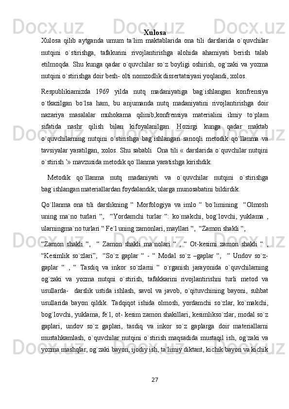 Xulosa
Xulosa   qilib   aytganda   umum   ta`lim   maktablarida   ona   tili   darslarida   o`quvchilar
nutqini   o`stirishga,   tafakurini   rivojlantirishga   alohida   ahamiyati   berish   talab
etilmoqda.   Shu   kunga   qadar   o`quvchilar   so`z   boyligi   oshirish,   og`zaki   va   yozma
nutqini o`stirishga doir besh- olti nomzodlik dissertatsiyasi yoqlandi, xolos. 
Respublikiamizda   1969   yilda   nutq   madaniyatiga   bag`ishlangan   konfrensiya
o`tkazilgan   bo`lsa   ham,   bu   anjumanda   nutq   madaniyatini   rivojlantirishga   doir
nazariya   masalalar   muhokama   qilinib,konfrensiya   materialini   ilmiy   to`plam
sifatida   nashr   qilish   bilan   kifoyalanilgan.   Hozirgi   kunga   qadar   maktab
o`quvchilarning   nutqini   o`stirishga   bag`ishlangan   sanoqli   metodik   qo`llanma   va
tavsiyalar  yaratilgan, xolos. Shu sababli    Ona tili « darslarida o`quvchilar  nutqini
o`stirish ’» mavzusida metodik qo`llanma yaratishga kirishdik.
  Metodik   qo`llanma   nutq   madaniyati   va   o`quvchilar   nutqini   o`stirishga
bag`ishlangan materiallardan foydalandik, ularga munosabatini bildirdik.
Qo`llanma   ona   tili   darslikning   “   Morfologiya   va   imlo   “   bo`limining     “Olmosh
uning   ma`no   turlari   “,     “Yordamchi   turlar   “:   ko`makchi,   bog`lovchi,   yuklama   ,
ularningma`no turlari “ Fe`l uning zamonlari, mayllari “,  “Zamon shakli “, 
“Zamon   shakli   “,     “   Zamon   shakli   ma`nolari   “   ,   “   Ot-kesimi   zamon   shakli   “   ,
“Kesimlik   so`zlari”,     “So`z   gaplar   “   -   “   Modal   so`z   –gaplar   “,     “   Undov   so`z-
gaplar   “   ,   “   Tasdiq   va   inkor   so`zlarni   “   o`rganish   jarayonida   o`quvchilarning
og`zaki   va   yozma   nutqni   o`stirish,   tafakkarini   rivojlantirishni   turli   metod   va
usullarda-     darslik   ustida   ishlash,   savol   va   javob,   o`qituvchining   bayoni,   suhbat
usullarida   bayon   qildik.   Tadqiqot   ishida   olmosh,   yordamchi   so`zlar,   ko`makchi,
bog`lovchi, yuklama, fe`l, ot- kesim zamon shakillari, kesimlikso`zlar, modal so`z
gaplari,   undov   so`z   gaplari,   tasdiq   va   inkor   so`z   gaplarga   doir   materiallarni
mustahkamlash,   o`quvchilar   nutqini   o`stirish   maqsadida   mustaqil   ish,   og`zaki   va
yozma mashqlar, og`zaki bayon, ijodiy ish, ta`limiy diktant, kichik bayon va kichik
27 