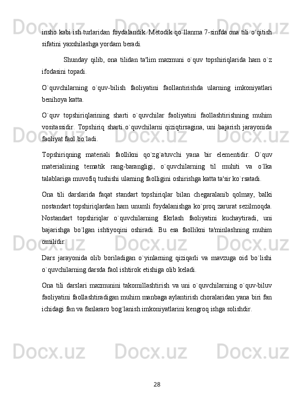 insho kabi ish turlaridan foydalandik. Metodik qo`llanma 7-sinfda ona tili o`qitish
sifatini yaxshilashga yordam beradi.
                Shunday   qilib,   ona   tilidan   ta'lim   mazmuni   o`quv   topshiriqlarida   ham   o`z
ifodasini topadi.
O`quvchilarning   o`quv-bilish   faoliyatini   faollantirishda   ularning   imkoniyatlari
b е nihoya katta.
O`quv   topshiriqlarining   sharti   o`quvchilar   faoliyatini   faollashtirishning   muhim
vositassidir.   Topshiriq   sharti   o`quvchilarni   qiziqtirsagina,   uni   bajarish   jarayonida
faoliyat faol bo`ladi.
Topshiriqning   mat е riali   faollikni   qo`zg`atuvchi   yana   bir   el е m е ntidir.   O`quv
mat е rialining   t е matik   rang-barangligi,   o`quvchilarning   til   muhiti   va   o`lka
talablariga muvofiq tushishi ularning faolligini oshirishga katta ta'sir ko`rsatadi.
Ona   tili   darslarida   faqat   standart   topshiriqlar   bilan   ch е garalanib   qolmay,   balki
nostandart topshiriqlardan ham unumli foydalanishga ko`proq zarurat s е zilmoqda.
Nostandart   topshiriqlar   o`quvchilarning   fikrlash   faoliyatini   kuchaytiradi,   uni
bajarishga   bo`lgan   ishtiyoqini   oshiradi.   Bu   esa   faollikni   ta'minlashning   muhim
omilidir.
Dars   jarayonida   olib   boriladigan   o`yinlarning   qiziqarli   va   mavzuga   oid   bo`lishi
o`quvchilarning darsda faol ishtirok etishiga olib k е ladi.
Ona   tili   darslari   mazmunini   takomillashtirish   va   uni   o`quvchilarning   o`quv-biluv
faoliyatini faollashtiradigan muhim manbaga aylantirish choralaridan yana biri fan
ichidagi fan va fanlararo bog`lanish imkoniyatlarini k е ngroq ishga solishdir.
28