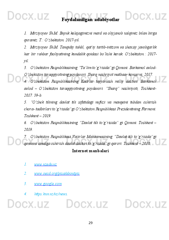 Foydalanilgan   a dabiyotlar
1. Mirziyoyev   Sh.M.   Buyuk   kelajagimizni   mard   va   oliyjanob   xalqimiz   bilan   birga
quramiz.   T.: O‘zbekiston.   2017-yil.
2. Mirziyoyev  Sh.M. Tanqidiy tahlil, qat’iy  tartib-intizom  va shaxsiy  javobgarlik
har   bir   rahbar   faoliyatining   kundalik   qoidasi   bo‘lishi   kerak.   O‘zbekiston.:   2017-
yil.
3. O‘zbekiston Respublikasining “Ta’lim to‘g‘risida”gi Qonuni. Barkamol avlod-
O‘zbekiston taraqqiyotining poydevori. Sharq nashriyot matbaa- konserni, 2017.
4. O‘zbekiston   Respublikasining   Kadrlar   tayyorlash   milliy   dasturi.   Barkamol
avlod   –   O‘zbekiston   taraqqiyotining   poydevori.   “Sharq”   nashriyoti,   Toshkent-
2017. 39-b.
5. “O‘zbek   tilining   davlat   tili   sifatidagi   nufuzi   va   mavqeini   tubdan   oshirish
chora- tadbirlari to‘g‘risida”gi O‘zbekiston Respublikasi Prezidentining Farmoni.
Toshkent – 2019.
6. O‘zbekiston  Respublikasining “Davlat tili to‘g‘risida” gi Qonuni. Toshkent –
2019.
7. O‘zbekiston  Respublikasi  Vazirlar  Mahkamasining “Davlat  tili  to‘g‘risida”gi
qonunni amalga oshirish davlat dasturi to‘g‘risida”gi qarori. Toshkent – 2010.
Internet   manbalari
1. www.uzedu.uz   
2. www.oecd.org/pisa/aboutpis   
3. www.google.com   
4. https:kun.uz/uz/news.
29