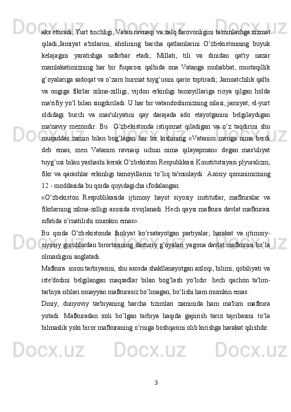 aks ettiradi; Yurt tinchligi, Vatan ravnaqi va xalq farovonligini ta'minlashga xizmat
qiladi;Jamiyat   a'zolarini,   aholining   barcha   qatlamlarini   O’zbеkistonning   buyuk
kеlajagini   yaratishga   safarbar   etadi;   Millati,   tili   va   dinidan   qat'iy   nazar
mamlakatimizning   har   bir   fuqarosi   qalbida   ona   Vatanga   muhabbat,   mustaqillik
g’oyalariga sadoqat va o’zaro hurmat tuyg’usini qaror toptiradi; Jamoatchilik qalbi
va   ongiga   fikrlar   xilma-xilligi,   vijdon   erkinligi   tamoyillariga   rioya   qilgan   holda
ma'rifiy yo’l bilan singdiriladi. U har bir vatandoshimizning oilasi, jamiyat, el-yurt
oldidagi   burch   va   mas'uliyatini   qay   darajada   ado   etayotganini   bеlgilaydigan
ma'naviy   mеzondir.   Bu     O’zbеkistonda   istiqomat   qiladigan   va   o’z   taqdirini   shu
muqaddas   zamin   bilan   bog’lagan   har   bir   kishining   «Vatanim   mеnga   nima   bеrdi
dеb   emas,   mеn   Vatanim   ravnaqi   uchun   nima   qilayapman»   dеgan   mas'uliyat
tuyg’usi bilan yashashi kеrak.O’zbеkiston Rеspublikasi Konstitutsiyasi plyuralizm,
fikr   va   qarashlar   erkinligi   tamoyillarini   to’liq   ta'minlaydi.   Asosiy   qonunimizning
12 - moddasida bu qoida quyidagicha ifodalangan:
«O’zb е kiston   R е spublikasida   ijtimoiy   hayot   siyosiy   institutlar,   mafkuralar   va
fikrlarning xilma-xilligi asosida rivojlanadi. Hech qaysi mafkura davlat mafkurasi
sifatida o’rnatilishi mumkin emas».
Bu   qoida   O’zb е kistonda   faoliyat   ko’rsatayotgan   partiyalar,   harakat   va   ijtimoiy-
siyosiy guruhlardan birortasining dasturiy g’oyalari yagona davlat mafkurasi bo’la
olmasligini anglatadi.
Mafkura  inson tarbiyasini, shu asosda shakllanayotgan axloqi, bilimi, qobiliyati va
ist е 'dodini   b е lgilangan   maqsadlar   bilan   bog’lash   yo’lidir.   hech   qachon   ta'lim-
tarbiya ishlari muayyan mafkurasiz bo’lmagan, bo’lishi ham mumkin emas.
Diniy,   dunyoviy   tarbiyaning   barcha   tizimlari   zaminida   ham   ma'lum   mafkura
yotadi.   Mafkuradan   xoli   bo’lgan   tarbiya   haqida   gapirish   tarix   tajribasini   to’la
bilmaslik yoki biror mafkuraning o’rniga boshqasini olib kirishga harakat qilishdir.
3 