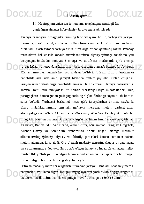 I. Asosiy qism
1.1. Hozirgi jamiyatda har tomonlama rivojlangan, mustaqil fikr 
yuritadigan shaxsni tarbiyalash – tarbiya maqsadi sifatida
Tarbiya   nazariyasi   pedagogika   fanining   tarkibiy   qismi   bo’lib,   tarbiyaviy   jarayon
mazmuni,  shakl,  metod,  vosita   va  usullari  hamda  uni  tashkil   etish  muammolarini
o’rganadi.   Yosh   avlodni   tarbiyalashda   nimalarga   e'tibor   qaratmoq   lozim.   Bunday
masalalarni   hal   etishda   avvalo   mamlakatimizda   siyosiy-ijtimoiy   sohalarda   yuz
berayotgan   islohatlar   mohiyatini   chuqur   va   atroflicha   mushohada   qilib   olishga
to’g’ri k е ladi. Chunki davr ham, inson tarbiyasi ham o’zgarib bormoqda. Ayniqsa,
XXI   asr   insoniyat   tarixida   kompyuter   davri   bo’lib   kirib   k е ldi.   Biroq,   fan-texnika
qanchalik   jadal   rivojlanib,   jamiyat   hayotida   muhim   joy   olib,   ishlab   chiqarish
jarayonlarini   tezlashuviga   qanchalik   samarali   ta'sir   etmasin,   tarbiya   nazariyasida
shaxsni   komil   etib   tarbiyalash,   bu   borada   Markaziy   Osiyo   mutafakkirlari,   xalq
pedagogikasi   hamda   jahon   pedagogikasining   ilg’or   fikrlariga   tayanib   ish   ko’rish
zarur   bo’ladi.   Yoshlarni   barkamol   inson   qilib   tarbiyalashda   birinchi   navbatda
Sharq   mutafakkirlarining   qimmatli   ma'naviy   meroslari   muhim   dasturil   amal
ahamiyatiga ega bo’ladi. Muhammad al-Xorazmiy, Abu Nasr Farobiy, Abu Ali Ibn
Sino, Abu Rayhon Beruniy, Ahmad al-Farg’oniy, Imom Ismoil al-Buxoriy, Ahmad
Yassaviy, Bahovuddin Naqshband, Amir Temur, Muhammad Tarag’ay Ulug’bek,
Alisher   Navoy   va   Zahiriddin   Muhammad   Bobur   singari   olamga   mashhur
allomalarining   ijtimoiy,   siyosiy   va   falsafiy   qarashlari   barcha   zamonlar   uchun
muhim   ahamiyat   kasb   etadi.   O’z   o’tmish   madaniy   merosini   chuqur   o’rganmagan
va e'zozlamagan, ajdod-avlodlari bosib o’tgan tarixiy yo’lni idrok etmagan, milliy
mustaqillik yo’lida jon fido qilgan buyuk ajdodlar faoliyatidan qabardor bo’lmagan
inson o’zligini hech qachon anglab yetolmaydi.
O’tmish madaniy merosini o’rganish murakkab jarayoni sanaladi. Madaniy merosi
namunalari   va   ularda   ilgari   surilgan   ezgug’oyalarni   yosh   avlod   ongiga   singdirish
uzluksiz, izchil, tizimli hamda maqsadga muvofiq amalga oshirilishi zarur. 
4 