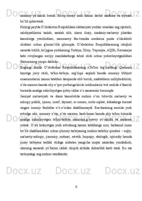 umumiy   yo’nalish   beradi.   Biroq   asosiy   omil   doimo   davlat   mafkura   va   siyosati
bo’lib qolaveradi.
Hozirgi paytda O’zbekiston Respublikasi rahbariyati yoshlar orasidan eng iqtidorli,
salohiyatlilarini   tanlab,   saralab   olib,   ularni   ilmiy,   madaniy-ma'naviy   jihatdan
kamolotga   yerishishlari,   zamonaviy   fan-texnika   asoslarini   puxta   o’zlashtirib
olishlari   uchun   g’amxo’rlik   qilmoqda.   O’zbekiston   Respublikasining   istiqboli
nazarda tutilib, ko’pgina yoshlarning Turkiya, Xitoy, Yaponiya, AQSh, Germaniya
kabi   rivojlangan   xorijiy   mamlakatlarga   tahsil   olish   uchun   yuborilayotganliklari
fikrimizning yorqin dalilidir.
Bugungi   kunda   O’zbekiston   Respublikasining   «Ta'lim   tog’risida»gi   Qonunini
hayotga   joriy   etish,   ta'lim-tarbiya,   sog’liqni   saqlash   hamda   umumiy   tibbiyot
muammolarini zamon talablari darajasida olib borish, maktablarni milliylashtirish,
o’rta maxsus hamda oliy o’quv yurtlariga kirish imtihonlarini test usulida o’tkazish
borasida amalga oshirilayotgan ijobiy ishlar o’z samarasini bermoqda. 
Jamiyat   ma'naviyati   va   shaxs   kamolotida   muhim   o’rin   tutuvchi   ma'naviy   va
axloqiy   poklik,   iymon,   insof,   diyonat,   or-nomus,   mehr-oqibat,   keksalarga   hurmat
singari   insoniy   fazilatlar   o’z-o’zidan   shakllanmaydi.   Barchasining   asosida   yosh
avlodga   oila,   umumiy   o’rta,   o’rta   maxsus,   kasb-hunar   hamda   oliy   ta'lim   tizimida
amalga   oshirilayotgan   ta'lim-tarbiya   mazmuni,g’oyaviy   yo’nalishi   va   samarasi
yotadi.   O’sib   k е layotgan   yosh   avlodning   zamon   talablariga   mos,   barkamol   inson
bo’lib shakllanishlari  uchun ijtimoiy tarbiyaning muhim tarkibiy qismlari – aqliy,
ma'naviy-axloqiy,   jismoniy,   mehnat,   est е tik,   huquqiy,   ekologik,   iqtisodiy   hamda
jinsiy   tarbiyani   tashkil   etishga   nisbatan   yangicha   nuqtai   nazardan   yondashish,
ularning   samarali   yo’llarini   ishlab   chiqish   alohida   dolzarblik   kasb   etadi.   Bu   esa
tarbiyadagi eng muhim vazifalardir.
6 