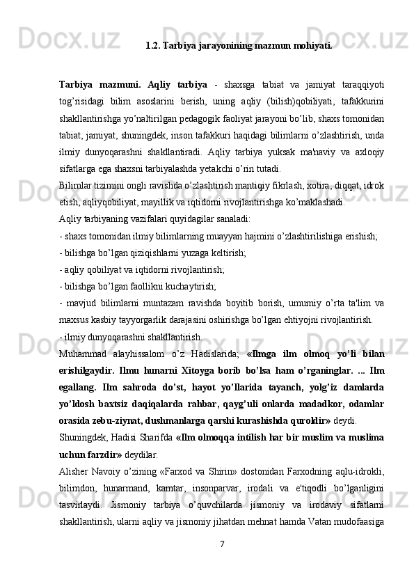 1.2. Tarbiya jarayonining mazmun mohiyati.
Tarbiya   mazmuni.   Aqliy   tarbiya   -   shaxsga   tabiat   va   jamiyat   taraqqiyoti
tog’risidagi   bilim   asoslarini   berish,   uning   aqliy   (bilish)qobiliyati,   tafakkurini
shakllantirishga yo’naltirilgan pedagogik faoliyat jarayoni bo’lib, shaxs tomonidan
tabiat, jamiyat, shuningdek, inson tafakkuri haqidagi bilimlarni o’zlashtirish, unda
ilmiy   dunyoqarashni   shakllantiradi.   Aqliy   tarbiya   yuksak   ma'naviy   va   axloqiy
sifatlarga ega shaxsni tarbiyalashda yetakchi o’rin tutadi. 
Bilimlar tizimini ongli ravishda o’zlashtirish mantiqiy fikrlash, xotira, diqqat, idrok
etish, aqliyqobiliyat, mayillik va iqtidorni rivojlantirishga ko’maklashadi.
Aqliy tarbiyaning vazifalari quyidagilar sanaladi:
- shaxs tomonidan ilmiy bilimlarning muayyan hajmini o’zlashtirilishiga erishish;
- bilishga bo’lgan qiziqishlarni yuzaga k е ltirish;
- aqliy qobiliyat va iqtidorni rivojlantirish;
- bilishga bo’lgan faollikni kuchaytirish;
-   mavjud   bilimlarni   muntazam   ravishda   boyitib   borish,   umumiy   o’rta   ta'lim   va
maxsus kasbiy tayyorgarlik darajasini oshirishga bo’lgan ehtiyojni rivojlantirish.
- ilmiy dunyoqarashni shakllantirish.
Muhammad   alayhissalom   o’z   Hadislarida;   «Ilmga   ilm   olmoq   yo’li   bilan
erishilgaydir.   Ilmu   hunarni   Xitoyga   borib   bo’lsa   ham   o’rganinglar.   ...   Ilm
egallang.   Ilm   sahroda   do’st,   hayot   yo’llarida   tayanch,   yolg’iz   damlarda
yo’ldosh   baxtsiz   daqiqalarda   rahbar,   qayg’uli   onlarda   madadkor,   odamlar
orasida zebu-ziynat, dushmanlarga qarshi kurashishda quroldir»  deydi.
Shuningdek, Hadisi Sharifda   «Ilm olmoqqa intilish har bir muslim va muslima
uchun farzdir»  deydilar.
Alisher   Navoiy   o’zining   «Farxod   va   Shirin»   dostonidan   Farxodning   aqlu-idrokli,
bilimdon,   hunarmand,   kamtar,   insonparvar,   irodali   va   e'tiqodli   bo’lganligini
tasvirlaydi.   Jismoniy   tarbiya   o’quvchilarda   jismoniy   va   irodaviy   sifatlarni
shakllantirish, ularni aqliy va jismoniy jihatdan mehnat hamda Vatan mudofaasiga
7 