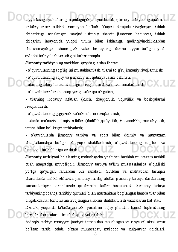 tayyorlashga yo’naltirilgan pedagogik jarayon bo’lib, ijtimoiy tarbiyaning ajralmas
tarkibiy   qismi   sifatida   namoyon   bo’ladi.   Yuqori   darajada   rivojlangan   ishlab
chiqarishga   asoslangan   mavjud   ijtimoiy   sharoit   jismonan   baquvvat,   ishlab
chiqarish   jarayonida   yuqori   unum   bilan   ishlashga   qodir,qiyinchiliklardan
cho’chimaydigan,   shuningdek,   vatan   himoyasiga   doimo   tayyor   bo’lgan   yosh
avlodni tarbiyalash zarurligini ko’rsatmoqda.
Jismoniy tarbiya ning vazifalari quyidagilardan iborat:
- o’quvchilarning sog’lig’ini mustahkamlash, ularni to’g’ri jismoniy rivojlantirish;
- o’quvchilarning aqliy va jismoniy ish qobiliyatlarini oshirish;
- ularning tabiiy harakatchanligini rivojlantirish va mukammalashtirish;
- o’quvchilarni harakatning yangi turlariga o’rgatish;
-   ularning   irodaviy   sifatlari   (kuch,   chaqqonlik,   uquvlilik   va   boshqalar)ni
rivojlantirish;
- o’quvchilarning gigiyenik ko’nikmalarni rivojlantirish;
-   ularda   ma'naviy-aqloqiy   sifatlar   (dadillik,qat'iyatlik,   intizomlilik,   mas'uliyatlik,
jamoa bilan bo’lish)ni tarbiyalash;
-   o’quvchilarda   jismoniy   tarbiya   va   sport   bilan   doimiy   va   muntazam
shug’ullanishga   bo’lgan   ehtiyojni   shakllantirish;   o’quvchilarning   sog’lom   va
baquvvat bo’lishlariga erishish.  
Jismoniy tarbiya ni bolalarning maktabgacha yoshidan boshlab muntazam tashkil
etish   maqsadga   muvofiqdir.   Jismoniy   tarbiya   ta'lim   muassasalarida   o’qitilishi
yo’lga   qo’yilgan   fanlardan   biri   sanaladi.   Sinfdan   va   maktabdan   tashqari
sharoitlarda tashkil  etiluvchi  jismoniy mashg’ulotlar jismoniy tarbiya darslarining
samaradorligini   ta'minlovchi   qo’shimcha   tadbir   hisoblanadi.   Jismoniy   tarbiya
tarbiyaning boshqa tarkibiy qismlari bilan mustahkam bog’langan hamda ular bilan
birgalikda har tomonlama rivojlangan shaxsni shakllantirish vazifalarini hal etadi.
Demak,   yuqorida   ta'kidlaganidek,   yoshlarni   aqliy   jihatdan   kamol   toptirishning
birinchi sharti ularni ilm olishga da'vat etishdir.
Axloqiy   tarbiya   muayyan   jamiyat   tomonidan   tan   olingan   va   rioya   qilinishi   zarur
bo’lgan   tartib,   odob,   o’zaro   munosabat,   muloqot   va   xulq-atvor   qoidalari,
8 