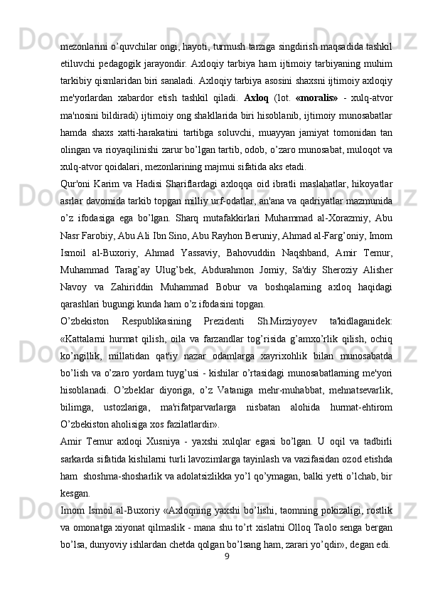 mezonlarini o’quvchilar ongi, hayoti, turmush tarziga singdirish maqsadida tashkil
etiluvchi   pedagogik   jarayondir.   Axloqiy   tarbiya   ham   ijtimoiy   tarbiyaning   muhim
tarkibiy qismlaridan biri sanaladi. Axloqiy tarbiya asosini shaxsni ijtimoiy axloqiy
me'yorlardan   xabardor   etish   tashkil   qiladi.   Axloq   (lot.   «moralis»   -   xulq-atvor
ma'nosini bildiradi) ijtimoiy ong shakllarida biri hisoblanib, ijtimoiy munosabatlar
hamda   shaxs   xatti-harakatini   tartibga   soluvchi,   muayyan   jamiyat   tomonidan   tan
olingan va rioyaqilinishi zarur bo’lgan tartib, odob, o’zaro munosabat, muloqot va
xulq-atvor qoidalari, mezonlarining majmui sifatida aks etadi. 
Qur'oni   Karim   va   Hadisi   Shariflardagi   axloqqa   oid   ibratli   maslahatlar,   hikoyatlar
asrlar davomida tarkib topgan milliy urf-odatlar, an'ana va qadriyatlar mazmunida
o’z   ifodasiga   ega   bo’lgan.   Sharq   mutafakkirlari   Muhammad   al-Xorazmiy,   Abu
Nasr Farobiy, Abu Ali Ibn Sino, Abu Rayhon Beruniy, Ahmad al-Farg’oniy, Imom
Ismoil   al-Buxoriy,   Ahmad   Yassaviy,   Bahovuddin   Naqshband,   Amir   Temur,
Muhammad   Tarag’ay   Ulug’bek,   Abdurahmon   Jomiy,   Sa'diy   Sheroziy   Alisher
Navoy   va   Zahiriddin   Muhammad   Bobur   va   boshqalarning   axloq   haqidagi
qarashlari bugungi kunda ham o’z ifodasini topgan. 
O’zbekiston   Respublikasining   Prezidenti   Sh.Mirziyoyev   ta'kidlaganidek:
«Kattalarni   hurmat   qilish,   oila   va   farzandlar   tog’risida   g’amxo’rlik   qilish,   ochiq
ko’ngillik,   millatidan   qat'iy   nazar   odamlarga   xayrixohlik   bilan   munosabatda
bo’lish va o’zaro yordam tuyg’usi - kishilar o’rtasidagi munosabatlarning me'yori
hisoblanadi.   O’zbeklar   diyoriga,   o’z   Vataniga   mehr-muhabbat,   mehnatsevarlik,
bilimga,   ustozlariga,   ma'rifatparvarlarga   nisbatan   alohida   hurmat-ehtirom
O’zbekiston aholisiga xos fazilatlardir».
Amir   Temur   axloqi   Xusniya   -   yaxshi   xulqlar   egasi   bo’lgan.   U   oqil   va   tadbirli
sarkarda sifatida kishilarni turli lavozimlarga tayinlash va vazifasidan ozod etishda
ham  shoshma-shosharlik va adolatsizlikka yo’l qo’ymagan, balki yetti o’lchab, bir
kesgan.
Imom   Ismoil  al-Buxoriy «Axloqning  yaxshi   bo’lishi,  taomning pokizaligi,  rostlik
va omonatga xiyonat qilmaslik - mana shu to’rt xislatni Olloq Taolo senga bergan
bo’lsa, dunyoviy ishlardan chetda qolgan bo’lsang ham, zarari yo’qdir», degan edi.
9 