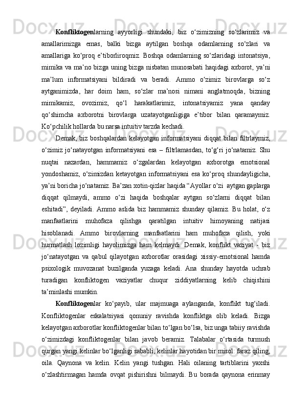 Konfliktogen larning   ayyorligi   shundaki,   biz   o‘zimizning   so‘zlarimiz   va
amallarimizga   emas,   balki   bizga   aytilgan   boshqa   odamlarning   so‘zlari   va
amallariga   ko‘proq   e’tiborliroqmiz.   Boshqa   odamlarning   so‘zlaridagi   intonatsiya,
mimika  va ma’no bizga  uning bizga nisbatan  munosabati  haqidagi  axborot, ya’ni
ma’lum   informatsiyani   bildiradi   va   beradi.   Ammo   o‘zimiz   birovlarga   so‘z
aytganimizda,   har   doim   ham,   so‘zlar   ma’nosi   nimani   anglatmoqda,   bizning
mimikamiz,   ovozimiz,   qo‘l   harakatlarimiz,   intonatsiyamiz   yana   qanday
qo‘shimcha   axborotni   birovlarga   uzatayotganligiga   e’tibor   bilan   qaramaymiz.
Ko‘pchilik hollarda bu narsa intuitiv tarzda kechadi. 
Demak,  biz  boshqalardan   kelayotgan  informatsiyani   diqqat   bilan   filtrlaymiz,
o‘zimiz   jo‘natayotgan   informatsiyani   esa   –   filtrlamasdan,   to‘g‘ri   jo‘natamiz.   Shu
nuqtai   nazardan,   hammamiz   o‘zgalardan   kelayotgan   axborotga   emotsional
yondoshamiz,   o‘zimizdan   ketayotgan   informatsiyani   esa   ko‘proq   shundayligicha,
ya’ni boricha jo‘natamiz. Ba’zan xotin-qizlar haqida “Ayollar o‘zi  aytgan gaplarga
diqqat   qilmaydi,   ammo   o‘zi   haqida   boshqalar   aytgan   so‘zlarni   diqqat   bilan
eshitadi”,   deyiladi.   Ammo   aslida   biz   hammamiz   shunday   qilamiz.   Bu   holat,   o‘z
manfaatlarini   muhofaza   qilishga   qaratilgan   intuitiv   himoyaning   natijasi
hisoblanadi.   Ammo   birovlarning   manfaatlarini   ham   muhofaza   qilish,   yoki
hurmatlash   lozimligi   hayolimizga   ham   kelmaydi.   Demak,   konflikt   vaziyat   -   biz
jo‘natayotgan   va   qabul   qilayotgan   axborotlar   orasidagi   xissiy-emotsional   hamda
psixologik   muvozanat   buzilganda   yuzaga   keladi.   Ana   shunday   hayotda   uchrab
turadigan   konfliktogen   vaziyatlar   chuqur   ziddiyatlarning   kelib   chiqishini
ta’minlashi mumkin. 
Konfliktogen lar   ko‘payib,   ular   majmuaga   aylanganda,   konflikt   tug‘iladi.
Konfliktogenlar   eskalatsiyasi   qonuniy   ravishda   konfliktga   olib   keladi.   Bizga
kelayotgan axborotlar konfliktogenlar bilan to‘lgan bo‘lsa, biz unga tabiiy ravishda
o‘zimizdagi   konfliktogenlar   bilan   javob   beramiz.   Talabalar   o‘rtasida   turmush
qurgan yangi kelinlar bo‘lganligi sababli, kelinlar hayotidan bir misol: faraz qiling,
oila.   Qaynona   va   kelin.   Kelin   yangi   tushgan.   Hali   oilaning   tartiblarini   yaxshi
o‘zlashtirmagan   hamda   ovqat   pishirishni   bilmaydi.   Bu   borada   qaynona   erinmay 