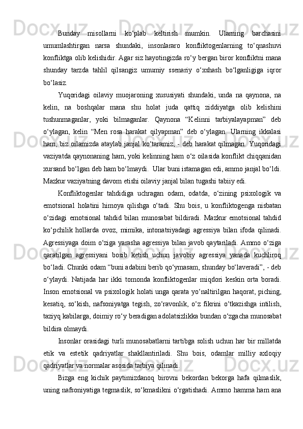 Bunday   misollarni   ko‘plab   keltirish   mumkin.   Ularning   barchasini
umumlashtirgan   narsa   shundaki,   insonlararo   konfliktogenlarning   to‘qnashuvi
konfliktga olib kelishidir. Agar siz hayotingizda ro‘y bergan biror konfliktni mana
shunday   tarzda   tahlil   qilsangiz   umumiy   ssenariy   o‘xshash   bo‘lganligiga   iqror
bo‘lasiz. 
Yuqoridagi   oilaviy   muojaroning   xususiyati   shundaki,   unda   na   qaynona,   na
kelin,   na   boshqalar   mana   shu   holat   juda   qattiq   ziddiyatga   olib   kelishini
tushunmaganlar,   yoki   bilmaganlar.   Qaynona   “Kelinni   tarbiyalayapman”   deb
o‘ylagan,   kelin   “Men   rosa   harakat   qilyapman”   deb   o‘ylagan.   Ularning   ikkalasi
ham, biz oilamizda ataylab janjal ko‘taramiz, - deb harakat qilmagan. Yuqoridagi
vaziyatda qaynonaning ham, yoki kelinning ham o‘z oilasida konflikt chiqqanidan
xursand bo‘lgan deb ham bo‘lmaydi.  Ular buni istamagan edi, ammo janjal bo‘ldi.
Mazkur vaziyatning davom etishi oilaviy janjal bilan tugashi tabiiy edi. 
Konfliktogenlar   tahdidiga   uchragan   odam,   odatda,   o‘zining   psixologik   va
emotsional   holatini   himoya   qilishga   o‘tadi.   Shu   bois,   u   konfliktogenga   nisbatan
o‘zidagi   emotsional   tahdid   bilan   munosabat   bildiradi.   Mazkur   emotsional   tahdid
ko‘pchilik   hollarda   ovoz,   mimika,   intonatsiyadagi   agressiya   bilan   ifoda   qilinadi.
Agressiyaga  doim o‘ziga yarasha  agressiya  bilan javob qaytariladi. Ammo o‘ziga
qaratilgan   agressiyani   bosib   ketish   uchun   javobiy   agressiya   yanada   kuchliroq
bo‘ladi. Chunki odam “buni adabini berib qo‘ymasam, shunday bo‘laveradi”, - deb
o‘ylaydi.   Natijada   har   ikki   tomonda   konfliktogenlar   miqdori   keskin   orta   boradi.
Inson emotsional va psixologik holati unga qarata yo‘naltirilgan haqorat, piching,
kesatiq,   so‘kish,   nafsoniyatga   tegish,   zo‘ravonlik,   o‘z   fikrini   o‘tkazishga   intilish,
taziyq kabilarga, doimiy ro‘y beradigan adolatsizlikka bundan o‘zgacha munosabat
bildira olmaydi. 
Insonlar  orasidagi  turli  munosabatlarni  tartibga solish uchun har bir  millatda
etik   va   estetik   qadriyatlar   shakllantiriladi.   Shu   bois,   odamlar   milliy   axloqiy
qadriyatlar va normalar asosida tarbiya qilinadi. 
Bizga   eng   kichik   paytimizdanoq   birovni   bekordan   bekorga   hafa   qilmaslik,
uning nafsoniyatiga tegmaslik, so‘kmaslikni o‘rgatishadi. Ammo hamma ham ana 