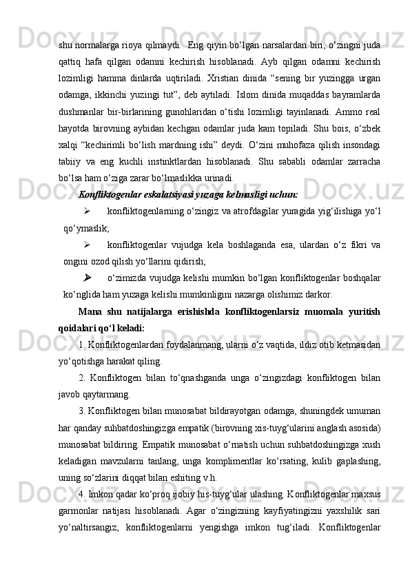 shu normalarga rioya qilmaydi.   Eng qiyin bo‘lgan narsalardan biri, o‘zingni juda
qattiq   hafa   qilgan   odamni   kechirish   hisoblanadi.   Ayb   qilgan   odamni   kechirish
lozimligi   hamma   dinlarda   uqtiriladi.   Xristian   dinida   “sening   bir   yuzingga   urgan
odamga,   ikkinchi   yuzingi   tut”,   deb   aytiladi.   Islom   dinida   muqaddas   bayramlarda
dushmanlar   bir-birlarining   gunohlaridan   o‘tishi   lozimligi   tayinlanadi.   Ammo   real
hayotda   birovning  aybidan   kechgan   odamlar   juda   kam   topiladi.   Shu  bois,   o‘zbek
xalqi   “kechirimli   bo‘lish   mardning   ishi”   deydi.   O‘zini   muhofaza   qilish   insondagi
tabiiy   va   eng   kuchli   instinktlardan   hisoblanadi.   Shu   sababli   odamlar   zarracha
bo‘lsa ham o‘ziga zarar bo‘lmaslikka urinadi.
Konfliktogenlar eskalatsiyasi yuzaga kelmasligi uchun:
 konfliktogenlarning o‘zingiz va atrofdagilar yuragida yig‘ilishiga yo‘l
qo‘ymaslik;
 konfliktogenlar   vujudga   kela   boshlaganda   esa,   ulardan   o‘z   fikri   va
ongini ozod qilish yo‘llarini qidirish;
o‘zimizda vujudga kelishi mumkin bo‘lgan konfliktogenlar boshqalar
ko‘nglida ham yuzaga kelishi mumkinligini nazarga olishimiz darkor.
Mana   shu   natijalarga   erishishda   konfliktogenlarsiz   muomala   yuritish
qoidalari qo‘l keladi:
1. Konfliktogenlardan foydalanmang, ularni o‘z vaqtida, ildiz otib ketmasidan
yo‘qotishga harakat qiling.
2.   Konfliktogen   bilan   to‘qnashganda   unga   o‘zingizdagi   konfliktogen   bilan
javob qaytarmang.
3. Konfliktogen bilan munosabat bildirayotgan odamga, shuningdek umuman
har qanday suhbatdoshingizga empatik (birovning xis-tuyg‘ularini anglash asosida)
munosabat bildiring. Empatik munosabat o‘rnatish uchun suhbatdoshingizga xush
keladigan   mavzularni   tanlang,   unga   komplimentlar   ko‘rsating,   kulib   gaplashing,
uning so‘zlarini diqqat bilan eshiting v.h.
4. Imkon qadar ko‘proq ijobiy his-tuyg‘ular ulashing. Konfliktogenlar maxsus
garmonlar   natijasi   hisoblanadi.   Agar   o‘zingizning   kayfiyatingizni   yaxshilik   sari
yo‘naltirsangiz,   konfliktogenlarni   yengishga   imkon   tug‘iladi.   Konfliktogenlar 