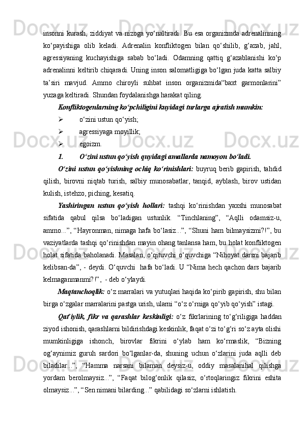 insonni  kurash, ziddiyat  va nizoga yo‘naltiradi. Bu esa organizmda adrenalinning
ko‘payishiga   olib   keladi.   Adrenalin   konfliktogen   bilan   qo‘shilib,   g‘azab,   jahl,
agressiyaning   kuchayishiga   sabab   bo‘ladi.   Odamning   qattiq   g‘azablanishi   ko‘p
adrenalinni keltirib chiqaradi. Uning inson salomatligiga bo‘lgan juda katta salbiy
ta’siri   mavjud.   Ammo   chiroyli   suhbat   inson   organizmida“baxt   garmonlarini”
yuzaga keltiradi. Shundan foydalanishga harakat qiling.
Konfliktogenlarning ko‘pchiligini kuyidagi turlarga ajratish mumkin:
 o‘zini ustun qo‘yish;
 agressiyaga moyillik;
 egoizm.
1. O‘zini ustun qo‘yish quyidagi amallarda namoyon bo‘ladi.
O‘zini   ustun   qo‘yishning   ochiq  ko‘rinishlari:   buyruq  berib   gapirish,   tahdid
qilish,   birovni   niqtab   turish,   salbiy   munosabatlar,   tanqid,   ayblash,   birov   ustidan
kulish, istehzo, piching, kesatiq.
Yashiringan   ustun   qo‘yish   hollari:   tashqi   ko‘rinishdan   yaxshi   munosabat
sifatida   qabul   qilsa   bo‘ladigan   ustunlik.   “Tinchlaning”,   “Aqlli   odamsiz-u,
ammo...”,  “Hayronman,  nimaga  hafa  bo‘lasiz...”,   “Shuni  ham   bilmaysizmi?!”,   bu
vaziyatlarda tashqi qo‘rinishdan mayin ohang tanlansa ham, bu holat konfliktogen
holat sifatida baholanadi. Masalan,  o‘qituvchi o‘quvchiga “Nihoyat darsni bajarib
kelibsan-da”, - deydi. O‘quvchi   hafa bo‘ladi. U “Nima hech qachon dars bajarib
kelmaganmanmi?!”,  - deb o‘ylaydi.
Maqtanchoqlik:  o‘z marralari va yutuqlari haqida ko‘pirib gapirish, shu bilan
birga o‘zgalar marralarini pastga urish, ularni “o‘z o‘rniga qo‘yib qo‘yish” istagi.
Qat’iylik,   fikr   va   qarashlar   keskinligi:   o‘z   fikrlarining   to‘g‘riligiga   haddan
ziyod ishonish, qarashlarni bildirishdagi keskinlik, faqat o‘zi to‘g‘ri so‘z ayta olishi
mumkinligiga   ishonch,   birovlar   fikrini   o‘ylab   ham   ko‘rmaslik,   “Bizning
og‘aynimiz   guruh   sardori   bo‘lganlar-da,   shuning   uchun   o‘zlarini   juda   aqlli   deb
biladilar...”,   “Hamma   narsani   bilaman   deysiz-u,   oddiy   masalanihal   qilishga
yordam   berolmaysiz...”,   “Faqat   bilog‘onlik   qilasiz,   o‘rtoqlaringiz   fikrini   eshita
olmaysiz...”, “Sen nimani bilarding...” qabilidagi so‘zlarni ishlatish.  