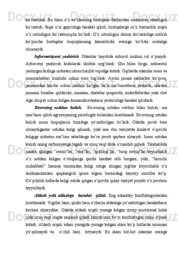 ko‘rsatiladi.   Bu   bilan   o‘z   so‘zlarining   boshqalar   fikrlaridan   muhimroq   ekanligini
ko‘rsatish,   faqat   o‘zi   gapirishga   harakat   qilish,   boshqalarga   so‘z   bermaslik   orqali
o‘z   ustunligini   ko‘rsatmoqchi   bo‘ladi.   O‘z   ustunligini   doimo   ko‘rsatishga   intilish
ko‘pincha   boshqalar   huquqlarining   kamsitilishi   evaziga   bo‘lishi   inobatga
olinmaydi.
Informatsiyani   yashirish.   Odamlar   hayotida   axborot   muhim   rol   o‘ynaydi.
Axborotni   yashirish   kishilarda   shubha   uyg‘otadi.   Shu   bilan   birga,   axborotni
yashirgan kishiga nisbatan ishonchsizlik vujudga keladi. Oqibatda odamlar orasi va
munosabatlari   buzilishi   uchun   asos   tug‘iladi.   Ayrim   jamoa   rahbarlari   ko‘proq,
jamoasidan   barcha   uchun   muhim   bo‘lgan   ba’zi   ma’lumotlarni   yashirib,   ulardan
jamoani bexabar qoldirishi, masalan, shatatlar qisqarishi, mukofatlardan yoki chet
elga chiqish uchun kelgan komandirovkalarni yashirishga harakat qilishadi. 
Birovning   ustidan   kulish.     Birovning   ustidan   istehzo   bilan   kulish,   uni
mas’hara qilish agressiyaning psixologik turlaridan hisoblanadi. Birovning ustidan
kulish   inson   huquqlarini   buzishga   yo‘naltirilgan   bo‘ladi.   Odatda   javob   bera
olmaydiganlar   ustidan   kulgi   qilinadi,   yoki   ana   shu   vaziyatda   konkret   o‘quvchi
kulgiga   nisbatan   ma’lum   sabablarga   ko‘ra   javob   qaytara   olmaydi.   Inson   ustidan
kulish uning nafsoniyatiga tegadi va uzoq vaqt dilda o‘rnashib qoladi. Talabalikda
mazah   qilingan   “semiz”lar,   “omi”lar,   “qishloqi”lar,   “turqi   sovuq”lar   keyinchalik
o‘z   ustidan   kulgan   o‘rtoqlariga   qarshi   harakat   olib   borgani,   yoki,   “birinchi
muhabbati”   hamma   tomonidan   kulgi   ostiga   olingan   yigitlar   keyinchalik   o‘z
dushmanlaridan   qaqshatgich   qasos   olgani   borasidagi   hayotiy   misollar   ko‘p.
Ko‘pchilik hollarda kulgi ostida qolgan o‘quvchi qulay vaziyat poylab o‘z javobini
tayyorlaydi.
Aldash   yoki   aldashga     harakat     qilish.   Eng   ashaddiy   konfliktogenlardan
hisoblanadi. Yigitlar ham, qizlar ham o‘zlarini aldashga yo‘naltirilgan harakatlarni
kechira   olmaydilar.   Odatda   aldash   orqali   yuzaga   kelgan   xissiy-emotsional   holat
juda uzoq vaqt ongda saqlanib qoladi hamda umr bo‘yi konfliktogen rolini o‘ynab
keladi.   Aldash   orqali   odam   yuragida   yuzaga   kelgan   alam   ko‘p   hollarda   umuman
yo‘qolmaydi   va     o‘chib   ham     ketmaydi.   Bu   alam   bot-bot   odamlar   orasiga 
