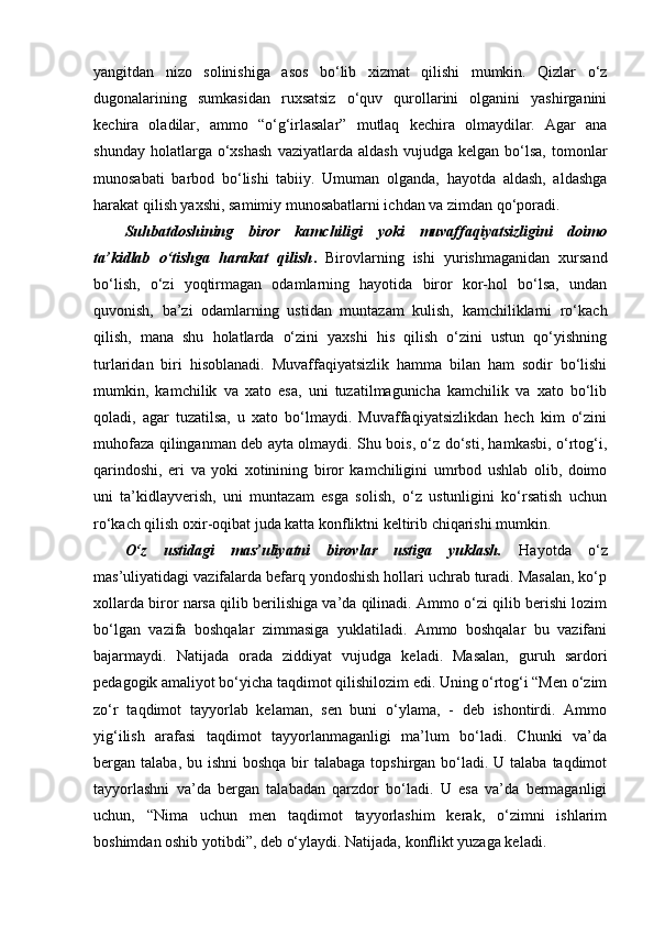 yangitdan   nizo   solinishiga   asos   bo‘lib   xizmat   qilishi   mumkin.   Qizlar   o‘z
dugonalarining   sumkasidan   ruxsatsiz   o‘quv   qurollarini   olganini   yashirganini
kechira   oladilar,   ammo   “o‘g‘irlasalar”   mutlaq   kechira   olmaydilar.   Agar   ana
shunday   holatlarga  o‘xshash   vaziyatlarda  aldash   vujudga   kelgan   bo‘lsa,   tomonlar
munosabati   barbod   bo‘lishi   tabiiy.   Umuman   olganda,   hayotda   aldash,   aldashga
harakat qilish yaxshi, samimiy munosabatlarni ichdan va zimdan qo‘poradi.
Suhbatdoshining   biror   kamchiligi   yoki   muvaffaqiyatsizligini   doimo
ta’kidlab   o‘tishga   harakat   qilish .   Birovlarning   ishi   yurishmaganidan   xursand
bo‘lish,   o‘zi   yoqtirmagan   odamlarning   hayotida   biror   kor-hol   bo‘lsa,   undan
quvonish,   ba’zi   odamlarning   ustidan   muntazam   kulish,   kamchiliklarni   ro‘kach
qilish,   mana   shu   holatlarda   o‘zini   yaxshi   his   qilish   o‘zini   ustun   qo‘yishning
turlaridan   biri   hisoblanadi.   Muvaffaqiyatsizlik   hamma   bilan   ham   sodir   bo‘lishi
mumkin,   kamchilik   va   xato   esa,   uni   tuzatilmagunicha   kamchilik   va   xato   bo‘lib
qoladi,   agar   tuzatilsa,   u   xato   bo‘lmaydi.   Muvaffaqiyatsizlikdan   hech   kim   o‘zini
muhofaza qilinganman deb ayta olmaydi. Shu bois, o‘z do‘sti, hamkasbi, o‘rtog‘i,
qarindoshi,   eri   va   yoki   xotinining   biror   kamchiligini   umrbod   ushlab   olib,   doimo
uni   ta’kidlayverish,   uni   muntazam   esga   solish,   o‘z   ustunligini   ko‘rsatish   uchun
ro‘kach qilish oxir-oqibat juda katta konfliktni keltirib chiqarishi mumkin.
O‘z   ustidagi   mas’uliyatni   birovlar   ustiga   yuklash.   Hayotda   o‘z
mas’uliyatidagi vazifalarda befarq yondoshish hollari uchrab turadi. Masalan, ko‘p
xollarda biror narsa qilib berilishiga va’da qilinadi. Ammo o‘zi qilib berishi lozim
bo‘lgan   vazifa   boshqalar   zimmasiga   yuklatiladi.   Ammo   boshqalar   bu   vazifani
bajarmaydi.   Natijada   orada   ziddiyat   vujudga   keladi.   Masalan,   guruh   sardori
pedagogik amaliyot bo‘yicha taqdimot qilishilozim edi. Uning o‘rtog‘i “Men o‘zim
zo‘r   taqdimot   tayyorlab   kelaman,   sen   buni   o‘ylama,   -   deb   ishontirdi.   Ammo
yig‘ilish   arafasi   taqdimot   tayyorlanmaganligi   ma’lum   bo‘ladi.   Chunki   va’da
bergan talaba, bu ishni  boshqa  bir  talabaga topshirgan bo‘ladi. U talaba taqdimot
tayyorlashni   va’da   bergan   talabadan   qarzdor   bo‘ladi.   U   esa   va’da   bermaganligi
uchun,   “Nima   uchun   men   taqdimot   tayyorlashim   kerak,   o‘zimni   ishlarim
boshimdan oshib yotibdi”, deb o‘ylaydi. Natijada, konflikt yuzaga keladi.  