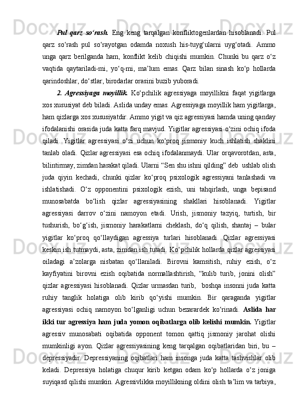 Pul   qarz   so‘rash.   Eng   keng   tarqalgan   konfliktogenlardan   hisoblanadi.   Pul
qarz   so‘rash   pul   so‘rayotgan   odamda   noxush   his-tuyg‘ularni   uyg‘otadi.   Ammo
unga   qarz   berilganda   ham,   konflikt   kelib   chiqishi   mumkin.   Chunki   bu   qarz   o‘z
vaqtida   qaytariladi-mi,   yo‘q-mi,   ma’lum   emas.   Qarz   bilan   sinash   ko‘p   hollarda
qarindoshlar, do‘stlar, birodarlar orasini buzib yuboradi. 
2.   Agressiyaga   moyillik.   Ko‘pchilik   agressiyaga   moyillikni   faqat   yigitlarga
xos xususiyat deb biladi. Aslida unday emas. Agressiyaga moyillik ham yigitlarga,
ham qizlarga xos xususiyatdir. Ammo yigit va qiz agressiyasi hamda uning qanday
ifodalanishi orasida juda katta farq mavjud. Yigitlar agressiyasi o‘zini ochiq ifoda
qiladi.   Yigitlar   agressiyasi   o‘zi   uchun   ko‘proq   jismoniy   kuch   ishlatish   shaklini
tanlab oladi. Qizlar agressiyasi  esa  ochiq ifodalanmaydi. Ular  orqavorotdan, asta,
bilintirmay, zimdan harakat qiladi. Ularni “Sen shu ishni qilding” deb  ushlab olish
juda   qiyin   kechadi,   chunki   qizlar   ko‘proq   psixologik   agressiyani   tanlashadi   va
ishlatishadi.   O‘z   opponentini   psixologik   ezish,   uni   tahqirlash,   unga   bepisand
munosabatda   bo‘lish   qizlar   agressiyasining   shakllari   hisoblanadi.   Yigitlar
agressiyasi   darrov   o‘zini   namoyon   etadi.   Urish,   jismoniy   tazyiq,   turtish,   bir
tushurish,   bo‘g‘ish,   jismoniy   harakatlarni   cheklash,   do‘q   qilish,   shantaj   –   bular
yigitlar   ko‘proq   qo‘llaydigan   agressiya   turlari   hisoblanadi.   Qizlar   agressiyasi
keskin ish tutmaydi, asta, zimdan ish tutadi. Ko‘pchilik hollarda qizlar agressiyasi
oiladagi   a’zolarga   nisbatan   qo‘llaniladi.   Birovni   kamsitish,   ruhiy   ezish,   o‘z
kayfiyatini   birovni   ezish   oqibatida   normallashtirish,   “kulib   turib,   jonini   olish”
qizlar   agressiyasi   hisoblanadi.   Qizlar   urmasdan   turib,     boshqa   insonni   juda   katta
ruhiy   tanglik   holatiga   olib   kirib   qo‘yishi   mumkin.   Bir   qaraganda   yigitlar
agressiyasi   ochiq   namoyon   bo‘lganligi   uchun   bezarardek   ko‘rinadi.   Aslida   har
ikki  tur agressiya  ham juda yomon oqibatlarga olib kelishi  mumkin.   Yigitlar
agressiv   munosabati   oqibatida   opponent   tomon   qattiq   jismoniy   jarohat   olishi
mumkinligi   ayon.   Qizlar   agressiyasining   keng   tarqalgan   oqibatlaridan   biri,   bu   –
depressiyadir.   Depressiyaning   oqibatlari   ham   insonga   juda   katta   tashvishlar   olib
keladi.   Depressiya   holatiga   chuqur   kirib   ketgan   odam   ko‘p   hollarda   o‘z   joniga
suyiqasd qilishi mumkin. Agressivlikka moyillikning oldini olish ta’lim va tarbiya, 