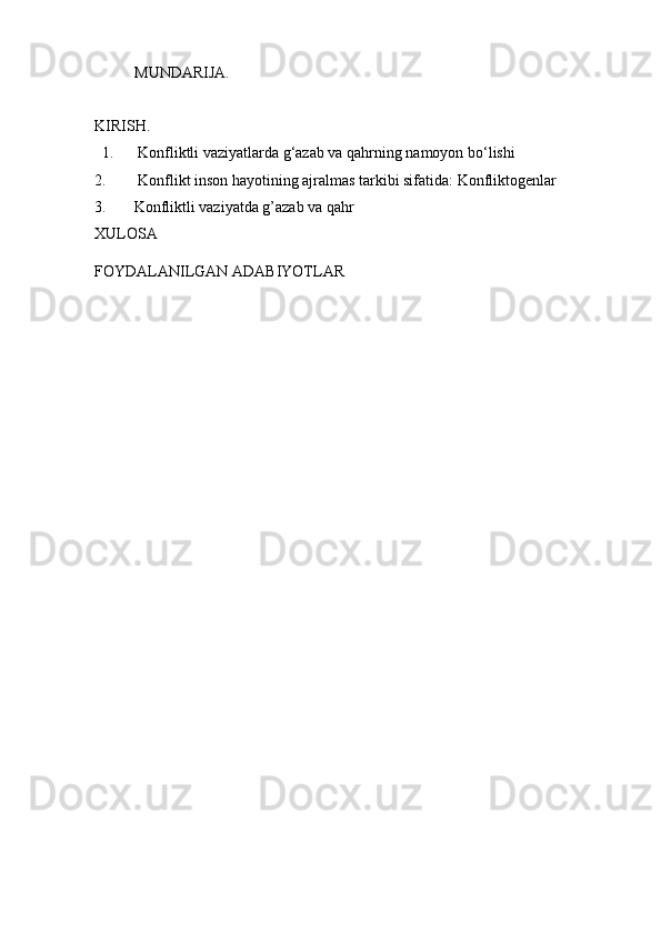 MUNDARIJA.
KIRISH.
1.  Konfliktli vaziyatlarda g‘azab va qahrning namoyon bo‘lishi
2.   Konflikt inson hayotining ajralmas tarkibi sifatida:  K onfliktogеnlar
3. Konfliktli vaziyatda g’azab va qahr
XULOSA
FOYDALANILGAN ADABIYOTLAR 