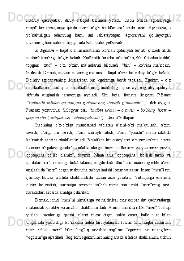 insoniy   qadriyatlar,   diniy   e’tiqod   tizimida   yotadi.   Inson   o‘zida   agressiyaga
moyillikni sezsa, unga qarshi o‘zini to‘g‘ri shakllantira borishi lozim. Agressiya, u
yo‘naltirilgan   odamning   ham,   uni   ishlatayotgan,   agressiyani   qo‘llayotgan
odamning ham salomatligiga juda katta putur yetkazadi.
3.   Egoizm   –   faqat   o‘z   manfaatlarini   ko‘rish   qobiliyati   bo‘lib,   o‘zbek   tilida
xudbinlik so‘ziga to‘g‘ri keladi. Xudbinlik forscha so‘z bo‘lib, ikki ildizdan tashkil
topgan:   “xud”   –   o‘z,   o‘zim   ma’nolarini   bildiradi,   “bin”   –   ko‘rish   ma’nosini
bildiradi. Demak, xudbin so‘zining ma’nosi – faqat o‘zini ko‘rishga to‘g‘ri keladi.
Doimiy   agressiyaning   ildizlaridan   biri   egoizmga   borib   taqaladi.   Egoizm   –   o‘z
manfaatlarini,   boshqalar   manfaatlarining   buzilishiga   qaramay,   eng   oliy   qadriyat
sifatida   anglanish   jarayoniga   aytiladi.   Shu   bois,   fransuz   lingvisti   P.Buast
“xudbinlik   ustidan   qozonilgan   g‘alaba   eng   sharafli   g‘alabadir” ,   -   deb   aytgan.
Fransuz   yozuvchisi   S.Segyur   esa,   “xudbin   uchun   –   o‘tmish   –   bo‘shliq,   hozir   –
qaqroq cho‘l, kelajak esa – ahamiyatsizdir”,  - deb ta’kidlagan. 
Insonning   o‘z-o‘ziga   munosabati   tabiatan   o‘zini-o‘zi   ma’qullash,   o‘zini
sevish,   o‘ziga   aro   berish,   o‘zini   chiroyli   tutish,   o‘zini   “yaxshi”   inson   sifatida
ko‘rsatish asosida  shakllantiriladi. Bolalikda kinkintoylarni  o‘z yuz-ko‘zini  orasta
tutishini o‘rgatayotganda biz odatda ularga “hozir qo‘llarimiz va yuzimizni yuvib,
oppoqqina   bo‘lib   olamiz”,   deymiz.   Mana   shu   “oppoqqina”   bo‘lish   tartib   va
qoidalari har bir insonga bolalikdanoq singdiriladi. Shu bois, insonning ichki o‘zini
anglashida “men” degan tushuncha tarbiyalanishi lozim va zarur. Inson “men”i uni
ijtimoiy   hodisa   sifatida   shakllanilishi   uchun   asos   yaratadi.   Yutuqlarga   erishish,
o‘zini   ko‘rsatish,   hurmatga   sazovor   bo‘lish   mana   shu   ichki   “men”ning   sayi-
harakatlari asosida amalga oshiriladi. 
Demak,   ichki   “men”ni   nimalarga   yo‘naltirilsa,   oxir   oqibat   shu   qadriyatlarga
mutanosib xarakter va amallar shakllantiriladi. Ammo ana shu ichki “men” boshqa
yuzlab   “menlar”ga   qarshi,   ularni   inkor   etgan   holda   emas,   balki   ular   bilan
birgalikda   yashashga   ko‘nikkan   holda   tarbiyalanishi   lozim.   Shu   nuqtai   nazardan
inson   ichki   “meni”   bilan   bog‘liq   ravishda   sog‘lom   “egoizm”   va   nosog‘lom
“egoizm”ga ajratiladi. Sog‘lom egoizm insonning shaxs sifatida shakllanishi uchun 