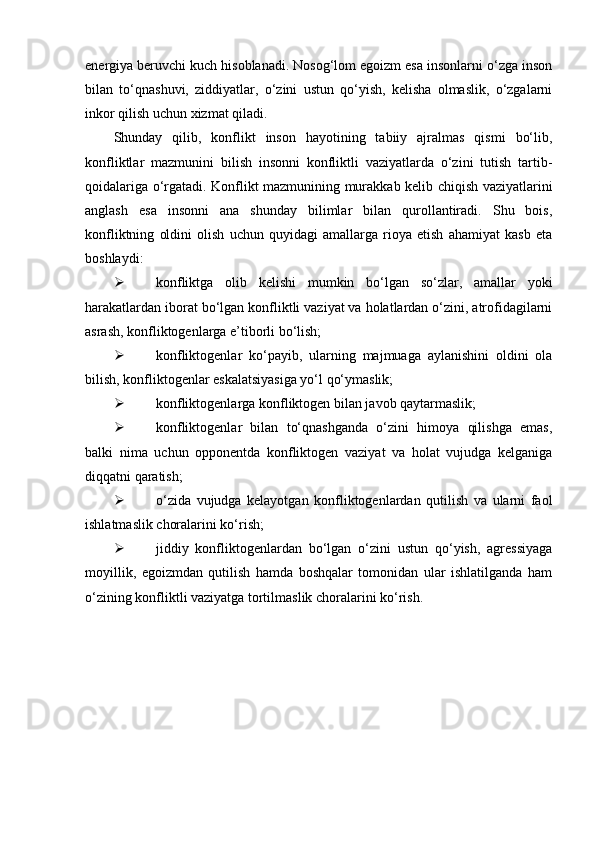 energiya beruvchi kuch hisoblanadi. Nosog‘lom egoizm esa insonlarni o‘zga inson
bilan   to‘qnashuvi,   ziddiyatlar,   o‘zini   ustun   qo‘yish,   kelisha   olmaslik,   o‘zgalarni
inkor qilish uchun xizmat qiladi.
Shunday   qilib,   konflikt   inson   hayotining   tabiiy   ajralmas   qismi   bo‘lib,
konfliktlar   mazmunini   bilish   insonni   konfliktli   vaziyatlarda   o‘zini   tutish   tartib-
qoidalariga o‘rgatadi. Konflikt mazmunining murakkab kelib chiqish vaziyatlarini
anglash   esa   insonni   ana   shunday   bilimlar   bilan   qurollantiradi.   Shu   bois,
konfliktning   oldini   olish   uchun   quyidagi   amallarga   rioya   etish   ahamiyat   kasb   eta
boshlaydi:
 konfliktga   olib   kelishi   mumkin   bo‘lgan   so‘zlar,   amallar   yoki
harakatlardan iborat bo‘lgan konfliktli vaziyat va holatlardan o‘zini, atrofidagilarni
asrash, konfliktogenlarga e’tiborli bo‘lish;
 konfliktogenlar   ko‘payib,   ularning   majmuaga   aylanishini   oldini   ola
bilish, konfliktogenlar eskalatsiyasiga yo‘l qo‘ymaslik;
 konfliktogenlarga konfliktogen bilan javob qaytarmaslik;
 konfliktogenlar   bilan   to‘qnashganda   o‘zini   himoya   qilishga   emas,
balki   nima   uchun   opponentda   konfliktogen   vaziyat   va   holat   vujudga   kelganiga
diqqatni qaratish;
 o‘zida   vujudga   kelayotgan   konfliktogenlardan   qutilish   va   ularni   faol
ishlatmaslik choralarini ko‘rish;
 jiddiy   konfliktogenlardan   bo‘lgan   o‘zini   ustun   qo‘yish,   agressiyaga
moyillik,   egoizmdan   qutilish   hamda   boshqalar   tomonidan   ular   ishlatilganda   ham
o‘zining konfliktli vaziyatga tortilmaslik choralarini ko‘rish. 