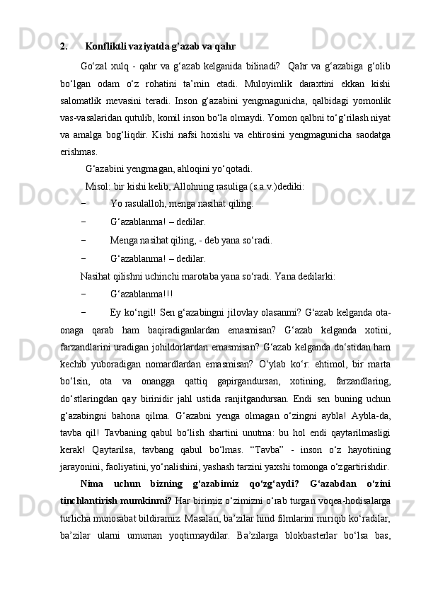 2. Konfliktli vaziyatda g’azab va qahr
Go‘zal   xulq   -   qahr   va   g‘azab   kelganida   bilinadi?     Qahr   va   g‘azabiga   g‘olib
bo‘lgan   odam   o‘z   rohatini   ta’min   etadi.   Muloyimlik   daraxtini   ekkan   kishi
salomatlik   mevasini   teradi.   Inson   g‘azabini   yengmagunicha,   qalbidagi   yomonlik
vas-vasalaridan qutulib, komil inson bo‘la olmaydi. Yomon qalbni to‘g‘rilash niyat
va   amalga   bog‘liqdir.   Kishi   nafsi   hoxishi   va   ehtirosini   yengmagunicha   saodatga
erishmas. 
G‘azabini yengmagan, ahloqini yo‘qotadi. 
Misol: bir kishi kelib, Allohning rasuliga (s.a.v.)dediki:
- Yo rasulalloh, menga nasihat qiling.
- G‘azablanma! – dedilar.
- Menga nasihat qiling, - deb yana so‘radi. 
- G‘azablanma! – dedilar.
Nasihat qilishni uchinchi marotaba yana so‘radi. Yana dedilarki:
- G‘azablanma!!!
- Ey ko‘ngil! Sen g‘azabingni jilovlay olasanmi? G‘azab kelganda ota-
onaga   qarab   ham   baqiradiganlardan   emasmisan?   G‘azab   kelganda   xotini,
farzandlarini uradigan johildorlardan emasmisan? G‘azab kelganda do‘stidan ham
kechib   yuboradigan   nomardlardan   emasmisan?   O‘ylab   ko‘r:   ehtimol,   bir   marta
bo‘lsin,   ota   va   onangga   qattiq   gapirgandursan,   xotining,   farzandlaring,
do‘stlaringdan   qay   birinidir   jahl   ustida   ranjitgandursan.   Endi   sen   buning   uchun
g‘azabingni   bahona   qilma.   G‘azabni   yenga   olmagan   o‘zingni   aybla!   Aybla-da,
tavba   qil!   Tavbaning   qabul   bo‘lish   shartini   unutma:   bu   hol   endi   qaytarilmasligi
kerak!   Qaytarilsa,   tavbang   qabul   bo‘lmas.   “Tavba”   -   inson   o‘z   hayotining
jarayonini, faoliyatini, yo‘nalishini, yashash tarzini yaxshi tomonga o‘zgartirishdir.
Nima   uchun   bizning   g‘azabimiz   qo‘zg‘aydi?   G‘azabdan   o‘zini
tinchlantirish mumkinmi?   Har birimiz o‘zimizni o‘rab turgan voqea-hodisalarga
turlicha munosabat bildiramiz. Masalan, ba’zilar hind filmlarini miriqib ko‘radilar,
ba’zilar   ularni   umuman   yoqtirmaydilar.   Ba’zilarga   blokbasterlar   bo‘lsa   bas, 