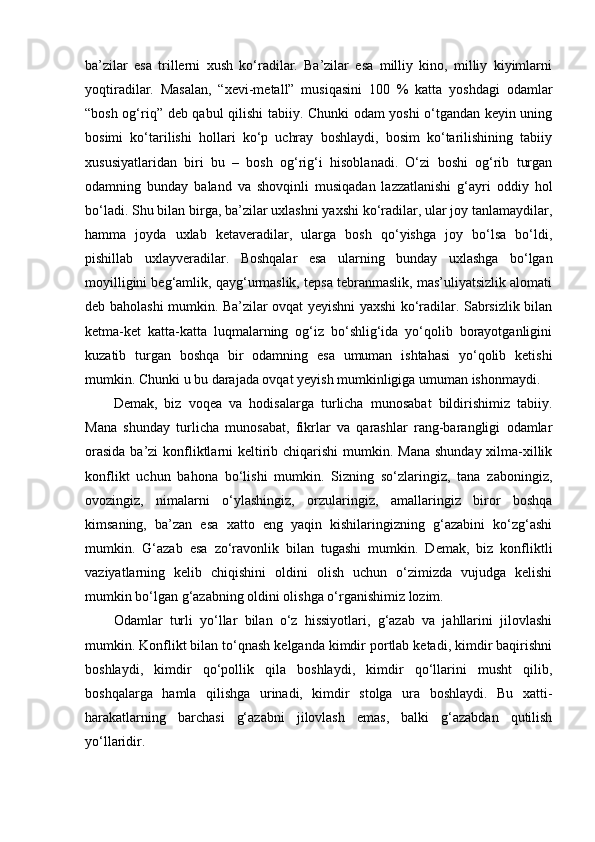 ba’zilar   esa   trillerni   xush   ko‘radilar.   Ba’zilar   esa   milliy   kino,   milliy   kiyimlarni
yoqtiradilar.   Masalan,   “xevi-metall”   musiqasini   100   %   katta   yoshdagi   odamlar
“bosh og‘riq” deb qabul qilishi tabiiy. Chunki odam yoshi o‘tgandan keyin uning
bosimi   ko‘tarilishi   hollari   ko‘p   uchray   boshlaydi,   bosim   ko‘tarilishining   tabiiy
xususiyatlaridan   biri   bu   –   bosh   og‘rig‘i   hisoblanadi.   O‘zi   boshi   og‘rib   turgan
odamning   bunday   baland   va   shovqinli   musiqadan   lazzatlanishi   g‘ayri   oddiy   hol
bo‘ladi. Shu bilan birga, ba’zilar uxlashni yaxshi ko‘radilar, ular joy tanlamaydilar,
hamma   joyda   uxlab   ketaveradilar,   ularga   bosh   qo‘yishga   joy   bo‘lsa   bo‘ldi,
pishillab   uxlayveradilar.   Boshqalar   esa   ularning   bunday   uxlashga   bo‘lgan
moyilligini beg‘amlik, qayg‘urmaslik, tepsa tebranmaslik, mas’uliyatsizlik alomati
deb baholashi mumkin. Ba’zilar ovqat yeyishni yaxshi ko‘radilar. Sabrsizlik bilan
ketma-ket   katta-katta   luqmalarning   og‘iz   bo‘shlig‘ida   yo‘qolib   borayotganligini
kuzatib   turgan   boshqa   bir   odamning   esa   umuman   ishtahasi   yo‘qolib   ketishi
mumkin. Chunki u bu darajada ovqat yeyish mumkinligiga umuman ishonmaydi.
Demak,   biz   voqea   va   hodisalarga   turlicha   munosabat   bildirishimiz   tabiiy.
Mana   shunday   turlicha   munosabat,   fikrlar   va   qarashlar   rang-barangligi   odamlar
orasida  ba’zi  konfliktlarni keltirib chiqarishi  mumkin. Mana  shunday xilma-xillik
konflikt   uchun   bahona   bo‘lishi   mumkin.   Sizning   so‘zlaringiz,   tana   zaboningiz,
ovozingiz,   nimalarni   o‘ylashingiz,   orzularingiz,   amallaringiz   biror   boshqa
kimsaning,   ba’zan   esa   xatto   eng   yaqin   kishilaringizning   g‘azabini   ko‘zg‘ashi
mumkin.   G‘azab   esa   zo‘ravonlik   bilan   tugashi   mumkin.   Demak,   biz   konfliktli
vaziyatlarning   kelib   chiqishini   oldini   olish   uchun   o‘zimizda   vujudga   kelishi
mumkin bo‘lgan g‘azabning oldini olishga o‘rganishimiz lozim.
Odamlar   turli   yo‘llar   bilan   o‘z   hissiyotlari,   g‘azab   va   jahllarini   jilovlashi
mumkin. Konflikt bilan to‘qnash kelganda kimdir portlab ketadi, kimdir baqirishni
boshlaydi,   kimdir   qo‘pollik   qila   boshlaydi,   kimdir   qo‘llarini   musht   qilib,
boshqalarga   hamla   qilishga   urinadi,   kimdir   stolga   ura   boshlaydi.   Bu   xatti-
harakatlarning   barchasi   g‘azabni   jilovlash   emas,   balki   g‘azabdan   qutilish
yo‘llaridir. 