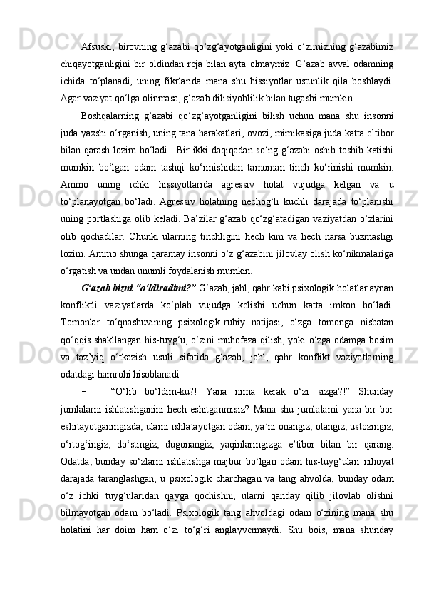 Afsuski,   birovning   g‘azabi   qo‘zg‘ayotganligini   yoki   o‘zimizning   g‘azabimiz
chiqayotganligini   bir   oldindan   reja   bilan   ayta   olmaymiz.   G‘azab   avval   odamning
ichida   to‘planadi,   uning   fikrlarida   mana   shu   hissiyotlar   ustunlik   qila   boshlaydi.
Agar vaziyat qo‘lga olinmasa, g‘azab dilisiyohlilik bilan tugashi mumkin.
Boshqalarning   g‘azabi   qo‘zg‘ayotganligini   bilish   uchun   mana   shu   insonni
juda yaxshi o‘rganish, uning tana harakatlari, ovozi, mimikasiga juda katta e’tibor
bilan qarash lozim bo‘ladi.   Bir-ikki daqiqadan so‘ng g‘azabi  oshib-toshib ketishi
mumkin   bo‘lgan   odam   tashqi   ko‘rinishidan   tamoman   tinch   ko‘rinishi   mumkin.
Ammo   uning   ichki   hissiyotlarida   agressiv   holat   vujudga   kelgan   va   u
to‘planayotgan   bo‘ladi.   Agressiv   holatning   nechog‘li   kuchli   darajada   to‘planishi
uning portlashiga  olib keladi.  Ba’zilar  g‘azab  qo‘zg‘atadigan  vaziyatdan  o‘zlarini
olib   qochadilar.   Chunki   ularning   tinchligini   hech   kim   va   hech   narsa   buzmasligi
lozim. Ammo shunga qaramay insonni o‘z g‘azabini jilovlay olish ko‘nikmalariga
o‘rgatish va undan unumli foydalanish mumkin.
G‘azab bizni “o‘ldiradimi?”  G‘azab, jahl, qahr kabi psixologik holatlar aynan
konfliktli   vaziyatlarda   ko‘plab   vujudga   kelishi   uchun   katta   imkon   bo‘ladi.
Tomonlar   to‘qnashuvining   psixologik-ruhiy   natijasi,   o‘zga   tomonga   nisbatan
qo‘qqis shakllangan his-tuyg‘u, o‘zini muhofaza qilish, yoki o‘zga odamga bosim
va   taz’yiq   o‘tkazish   usuli   sifatida   g‘azab,   jahl,   qahr   konflikt   vaziyatlarning
odatdagi hamrohi hisoblanadi.
- “O‘lib   bo‘ldim-ku?!   Yana   nima   kerak   o‘zi   sizga?!”   Shunday
jumlalarni   ishlatishganini   hech   eshitganmisiz?   Mana   shu   jumlalarni   yana   bir   bor
eshitayotganingizda, ularni ishlatayotgan odam, ya’ni onangiz, otangiz, ustozingiz,
o‘rtog‘ingiz,   do‘stingiz,   dugonangiz,   yaqinlaringizga   e’tibor   bilan   bir   qarang.
Odatda,   bunday   so‘zlarni   ishlatishga   majbur   bo‘lgan   odam   his-tuyg‘ulari   nihoyat
darajada   taranglashgan,   u   psixologik   charchagan   va   tang   ahvolda,   bunday   odam
o‘z   ichki   tuyg‘ularidan   qayga   qochishni,   ularni   qanday   qilib   jilovlab   olishni
bilmayotgan   odam   bo‘ladi.   Psixologik   tang   ahvoldagi   odam   o‘zining   mana   shu
holatini   har   doim   ham   o‘zi   to‘g‘ri   anglayvermaydi.   Shu   bois,   mana   shunday 