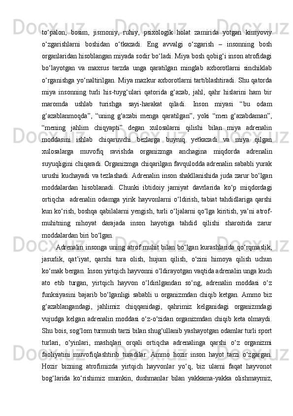 to‘palon,   bosim,   jismoniy,   ruhiy,   psixologik   holat   zamirida   yotgan   kimyoviy
o‘zgarishlarni   boshidan   o‘tkazadi.   Eng   avvalgi   o‘zgarish   –   insonning   bosh
organlaridan hisoblangan miyada sodir bo‘ladi. Miya bosh qobig‘i inson atrofidagi
bo‘layotgan   va   maxsus   tarzda   unga   qaratilgan   minglab   axborotlarni   sinchiklab
o‘rganishga yo‘naltirilgan. Miya mazkur axborotlarni tartiblashtiradi. Shu qatorda
miya   insonning   turli   his-tuyg‘ulari   qatorida   g‘azab,   jahl,   qahr   hislarini   ham   bir
maromda   ushlab   turishga   sayi-harakat   qiladi.   Inson   miyasi   “bu   odam
g‘azablanmoqda”,   “uning   g‘azabi   menga   qaratilgan”,   yoki   “men   g‘azabdaman”,
“mening   jahlim   chiqyapti”   degan   xulosalarni   qilishi   bilan   miya   adrenalin
moddasini   ishlab   chiqaruvchi   bezlarga   buyruq   yetkazadi   va   miya   qilgan
xulosalarga   muvofiq   ravishda   organizmga   anchagina   miqdorda   adrenalin
suyuqligini chiqaradi. Organizmga chiqarilgan favqulodda adrenalin sababli yurak
urushi kuchayadi va tezlashadi. Adrenalin inson shakllanishida juda zarur bo‘lgan
moddalardan   hisoblanadi.   Chunki   ibtidoiy   jamiyat   davrlarida   ko‘p   miqdordagi
ortiqcha     adrenalin   odamga   yirik   hayvonlarni   o‘ldirish,   tabiat   tahdidlariga   qarshi
kun ko‘rish, boshqa qabilalarni yengish, turli o‘ljalarni qo‘lga kiritish, ya’ni atrof-
muhitning   nihoyat   darajada   inson   hayotiga   tahdid   qilishi   sharoitida   zarur
moddalardan biri bo‘lgan. 
Adrenalin insonga uning atrof muhit bilan bo‘lgan kurashlarida qo‘rqmaslik,
jasurlik,   qat’iyat,   qarshi   tura   olish,   hujum   qilish,   o‘zini   himoya   qilish   uchun
ko‘mak bergan. Inson yirtqich hayvonni o‘ldirayotgan vaqtida adrenalin unga kuch
ato   etib   turgan,   yirtqich   hayvon   o‘ldirilgandan   so‘ng,   adrenalin   moddasi   o‘z
funksiyasini   bajarib   bo‘lganligi   sababli   u   organizmdan   chiqib   ketgan.   Ammo   biz
g‘azablangandagi,   jahlimiz   chiqqanidagi,   qahrimiz   kelganidagi   organizmdagi
vujudga  kelgan   adrenalin   moddasi   o‘z-o‘zidan   organizmdan   chiqib  keta   olmaydi.
Shu bois, sog‘lom turmush tarzi bilan shug‘ullanib yashayotgan odamlar turli sport
turlari,   o‘yinlari,   mashqlari   orqali   ortiqcha   adrenalinga   qarshi   o‘z   organizmi
faoliyatini   muvofiqlashtirib   turadilar.   Ammo   hozir   inson   hayot   tarzi   o‘zgargan.
Hozir   bizning   atrofimizda   yirtqich   hayvonlar   yo‘q,   biz   ularni   faqat   hayvonot
bog‘larida   ko‘rishimiz   mumkin,   dushmanlar   bilan   yakkama-yakka   olishmaymiz, 