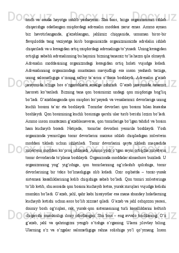 tinch   va   osuda   hayotga   intilib   yashaymiz.   Shu   bois,   bizga   organizmimiz   ishlab
chiqarishga   odatlangan   miqdordagi   adrenalin   moddasi   zarur   emas.   Ammo   aynan
biz   havotirlanganda,   g‘azablangan,   jahlimiz   chiqqanida,   umuman   biror-bir
favqulodda   tang   vaziyatga   kirib   borganimizda   organizmimizda   adrelalin   ishlab
chiqariladi va u keragidan ortiq miqdordagi adrenalinga to‘yinadi. Uning keragidan
ortiqligi sababli adrenalinning bu hajmini bizning tanamiz to‘la hazm qila olmaydi.
Adrenalin   moddasining   organizmdagi   keragidan   ortiq   holati   vujudga   keladi.
Adrenalinning   organizmdagi   muntazam   mavjudligi   esa   inson   yashash   tarziga,
uning   salomatligiga   o‘zining   salbiy   ta’sirini   o‘tkaza   boshlaydi.   Adrenalin   g‘azab
jarayonida   o‘ziga   hos   o‘zgarishlarni   amalga   oshiradi.   G‘azab   jarayonida   tanamiz
harorati   ko‘tariladi.   Bizning   tana   qon   bosimimiz   undagi   qon   miqdoriga   bog‘liq
bo‘ladi. G‘azablanganda qon miqdori ko‘payadi va venalarimiz devorlariga uning
kuchli   bosimi   ta’sir   eta   boshlaydi.   Tomirlar   devorlari   qon   bosimi   bilan   kurasha
boshlaydi. Qon bosimining kuchli bosimiga qarshi ular turib berishi lozim bo‘ladi.
Ammo inson muntazam g‘azablanaversa, qon tomirlariga bo‘lgan tahdid va bosim
ham   kuchayib   boradi.   Natijada,     tomirlar   devorlari   yemirila   boshlaydi.   Yosh
organizmda   yemirilgan   tomir   devorlarini   maxsus   ishlab   chiqiladigan   xolesterin
moddasi   tiklash   uchun   ishlatiladi.   Tomir   devorlarini   qayta   tiklash   maqsadida
xolesterin moddasi ko‘proq ishlanadi. Ammo yosh o‘tgan sayin ortiqcha xolesterin
tomir devorlarida to‘plana boshlaydi. Organizmda moddalar almashuvi buziladi. U
organizmning   yog‘   yig‘ishiga,   qon   tomirlarining   og‘irlashib   qolishiga,   tomir
devorlarining   bir   tekis   bo‘lmasligiga   olib   keladi.   Oxir   oqibatda   –   tomir-yurak
sistemasi   kasalliklarining   kelib   chiqishiga   sabab   bo‘ladi.   Qon   tomiri   xolesteringa
to‘lib ketib, shu asosida qon bosimi kuchayib ketsa, yurak xurujlari vujudga kelishi
mumkin bo‘ladi. G‘azab, jahl, qahr kabi hissiyotlar esa mana shunday holatlarning
kuchayib ketishi uchun asos bo‘lib xizmat qiladi. G‘azab va jahl oshqozon yarasi,
doimiy   bosh   og‘riqlari,   rak,   yurak-qon   sistemasining   turli   kasalliklarini   keltirib
chiqarishi   mumkinligi   ilmiy   isbotlangan.   Shu   bois   –   eng   avvalo   tinchlaning.   O‘z
g‘azab,   jahl   va   qahringizni   yengib   o‘tishga   o‘rganing.   Ularni   jilovlay   biling.
Ularning   o‘z   va   o‘zgalar   salomatligiga   rahna   solishiga   yo‘l   qo‘ymang.   Inson 