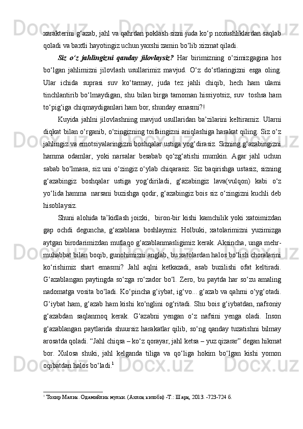 xarakterini g‘azab, jahl va qahrdan poklash sizni juda ko‘p noxushliklardan saqlab
qoladi va baxtli hayotingiz uchun yaxshi zamin bo‘lib xizmat qiladi.
Siz   o‘z   jahlingizni   qanday   jilovlaysiz?   Har   birimizning   o‘zimizgagina   hos
bo‘lgan   jahlimizni   jilovlash   usullarimiz   mavjud.   O‘z   do‘stlaringizni   esga   oling.
Ular   ichida   suprasi   suv   ko‘tarmay,   juda   tez   jahli   chiqib,   hech   ham   ularni
tinchlantirib bo‘lmaydigan, shu bilan birga tamoman hissiyotsiz,  suv   toshsa  ham
to‘pig‘iga chiqmaydiganlari ham bor, shunday emasmi?!
Kuyida  jahlni   jilovlashning   mavjud  usullaridan   ba’zilarini   keltiramiz .   Ularni
diqkat bilan o‘rganib, o‘zingizning toifaingizni aniqlashiga harakat qiling. Siz o‘z
jahlingiz va emotsiyalaringizni boshqalar ustiga yog‘dirasiz. Sizning g‘azabingizni
hamma   odamlar,   yoki   narsalar   besabab   qo‘zg‘atishi   mumkin.   Agar   jahl   uchun
sabab bo‘lmasa, siz uni o‘zingiz o‘ylab chiqarasiz. Siz baqirishga ustasiz, sizning
g‘azabingiz   boshqalar   ustiga   yog‘diriladi,   g‘azabingiz   lava(vulqon)   kabi   o‘z
yo‘lida hamma   narsani buzishga qodir, g‘azabingiz bois siz o‘zingizni kuchli deb
hisoblaysiz.
Shuni   alohida   ta’kidlash   joizki,     biron-bir   kishi   kamchilik   yoki   xatoimizdan
gap   ochdi   deguncha,   g‘azablana   boshlaymiz.   Holbuki,   xatolarimizni   yuzimizga
aytgan birodarimizdan mutlaqo g‘azablanmasligimiz kerak. Aksincha, unga mehr-
muhabbat bilan boqib, gunohimizni anglab, bu xatolardan halos bo‘lish choralarini
ko‘rishimiz   shart   emasmi?   Jahl   aqlni   ketkazadi,   asab   buzilishi   ofat   keltiradi.
G‘azablangan  paytingda  so‘zga   ro‘zador   bo‘l.  Zero,  bu  paytda  har   so‘zu  amaling
nadomatga vosita bo‘ladi. Ko‘pincha g‘iybat, ig‘vo... g‘azab va qahrni o‘yg‘otadi.
G‘iybat  ham,  g‘azab  ham  kishi  ko‘nglini  og‘ritadi. Shu bois  g‘iybatdan, nafsoniy
g‘azabdan   saqlanmoq   kerak.   G‘azabni   yengan   o‘z   nafsini   yenga   oladi.   Inson
g‘azablangan   paytlarida   shuursiz   harakatlar   qilib,   so‘ng  qanday   tuzatishni   bilmay
arosatda qoladi. “Jahl chiqsa – ko‘z qorayar, jahl ketsa – yuz qizarar” degan hikmat
bor.   Xulosa   shuki,   jahl   kelganda   tiliga   va   qo‘liga   hokim   bo‘lgan   kishi   yomon
oqibatdan halos bo‘ladi. 1
1
  Тохир Малик. Одамийлик мулки. (Ахлоқ китоби) -Т.: Шарқ, 2013. -723-724 б.   