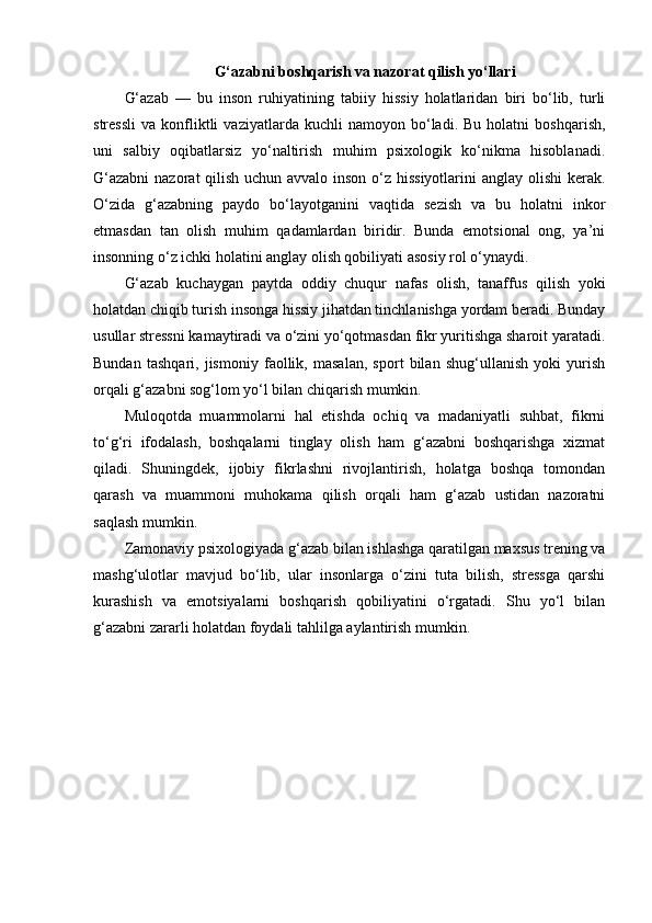G‘azabni boshqarish va nazorat qilish yo‘llari
G‘azab   —   bu   inson   ruhiyatining   tabiiy   hissiy   holatlaridan   biri   bo‘lib,   turli
stressli   va   konfliktli   vaziyatlarda  kuchli   namoyon  bo‘ladi.  Bu   holatni   boshqarish,
uni   salbiy   oqibatlarsiz   yo‘naltirish   muhim   psixologik   ko‘nikma   hisoblanadi.
G‘azabni  nazorat qilish uchun avvalo inson o‘z hissiyotlarini anglay olishi  kerak.
O‘zida   g‘azabning   paydo   bo‘layotganini   vaqtida   sezish   va   bu   holatni   inkor
etmasdan   tan   olish   muhim   qadamlardan   biridir.   Bunda   emotsional   ong,   ya’ni
insonning o‘z ichki holatini anglay olish qobiliyati asosiy rol o‘ynaydi.
G‘azab   kuchaygan   paytda   oddiy   chuqur   nafas   olish,   tanaffus   qilish   yoki
holatdan chiqib turish insonga hissiy jihatdan tinchlanishga yordam beradi. Bunday
usullar stressni kamaytiradi va o‘zini yo‘qotmasdan fikr yuritishga sharoit yaratadi.
Bundan   tashqari,   jismoniy   faollik,   masalan,   sport   bilan   shug‘ullanish   yoki   yurish
orqali g‘azabni sog‘lom yo‘l bilan chiqarish mumkin.
Muloqotda   muammolarni   hal   etishda   ochiq   va   madaniyatli   suhbat,   fikrni
to‘g‘ri   ifodalash,   boshqalarni   tinglay   olish   ham   g‘azabni   boshqarishga   xizmat
qiladi.   Shuningdek,   ijobiy   fikrlashni   rivojlantirish,   holatga   boshqa   tomondan
qarash   va   muammoni   muhokama   qilish   orqali   ham   g‘azab   ustidan   nazoratni
saqlash mumkin.
Zamonaviy psixologiyada g‘azab bilan ishlashga qaratilgan maxsus trening va
mashg‘ulotlar   mavjud   bo‘lib,   ular   insonlarga   o‘zini   tuta   bilish,   stressga   qarshi
kurashish   va   emotsiyalarni   boshqarish   qobiliyatini   o‘rgatadi.   Shu   yo‘l   bilan
g‘azabni zararli holatdan foydali tahlilga aylantirish mumkin. 