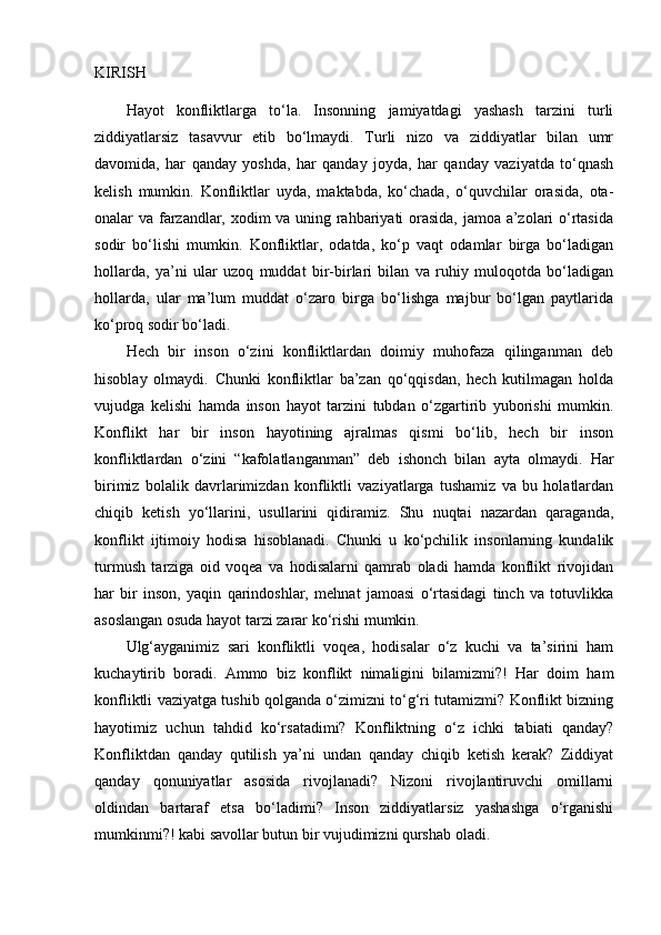 KIRISH
Hayot   konfliktlarga   to‘la.   Insonning   jamiyatdagi   yashash   tarzini   turli
ziddiyatlarsiz   tasavvur   etib   bo‘lmaydi.   Turli   nizo   va   ziddiyatlar   bilan   umr
davomida,   har   qanday   yoshda,   har   qanday   joyda,   har   qanday   vaziyatda   to‘qnash
kelish   mumkin.   Konfliktlar   uyda,   maktabda,   ko‘chada,   o‘quvchilar   orasida,   ota-
onalar va farzandlar, xodim va uning rahbariyati orasida, jamoa a’zolari o‘rtasida
sodir   bo‘lishi   mumkin.   Konfliktlar,   odatda,   ko‘p   vaqt   odamlar   birga   bo‘ladigan
hollarda,   ya’ni   ular   uzoq   muddat   bir-birlari   bilan   va   ruhiy   muloqotda   bo‘ladigan
hollarda,   ular   ma’lum   muddat   o‘zaro   birga   bo‘lishga   majbur   bo‘lgan   paytlarida
ko‘proq sodir bo‘ladi. 
Hech   bir   inson   o‘zini   konfliktlardan   doimiy   muhofaza   qilinganman   deb
hisoblay   olmaydi.   Chunki   konfliktlar   ba’zan   qo‘qqisdan,   hech   kutilmagan   holda
vujudga   kelishi   hamda   inson   hayot   tarzini   tubdan   o‘zgartirib   yuborishi   mumkin.
Konflikt   har   bir   inson   hayotining   ajralmas   qismi   bo‘lib,   hech   bir   inson
konfliktlardan   o‘zini   “kafolatlanganman”   deb   ishonch   bilan   ayta   olmaydi.   Har
birimiz   bolalik   davrlarimizdan   konfliktli   vaziyatlarga   tushamiz   va   bu   holatlardan
chiqib   ketish   yo‘llarini,   usullarini   qidiramiz.   Shu   nuqtai   nazardan   qaraganda,
konflikt   ijtimoiy   hodisa   hisoblanadi.   Chunki   u   ko‘pchilik   insonlarning   kundalik
turmush   tarziga   oid   voqea   va   hodisalarni   qamrab   oladi   hamda   konflikt   rivojidan
har   bir   inson,   yaqin   qarindoshlar,   mehnat   jamoasi   o‘rtasidagi   tinch   va   totuvlikka
asoslangan osuda hayot tarzi zarar ko‘rishi mumkin.
Ulg‘ayganimiz   sari   konfliktli   voqea,   hodisalar   o‘z   kuchi   va   ta’sirini   ham
kuchaytirib   boradi.   Ammo   biz   konflikt   nimaligini   bilamizmi?!   Har   doim   ham
konfliktli vaziyatga tushib qolganda o‘zimizni to‘g‘ri tutamizmi? Konflikt bizning
hayotimiz   uchun   tahdid   ko‘rsatadimi?   Konfliktning   o‘z   ichki   tabiati   qanday?
Konfliktdan   qanday   qutilish   ya’ni   undan   qanday   chiqib   ketish   kerak?   Ziddiyat
qanday   qonuniyatlar   asosida   rivojlanadi?   Nizoni   rivojlantiruvchi   omillarni
oldindan   bartaraf   etsa   bo‘ladimi?   Inson   ziddiyatlarsiz   yashashga   o‘rganishi
mumkinmi?! kabi savollar butun bir vujudimizni qurshab oladi. 
  