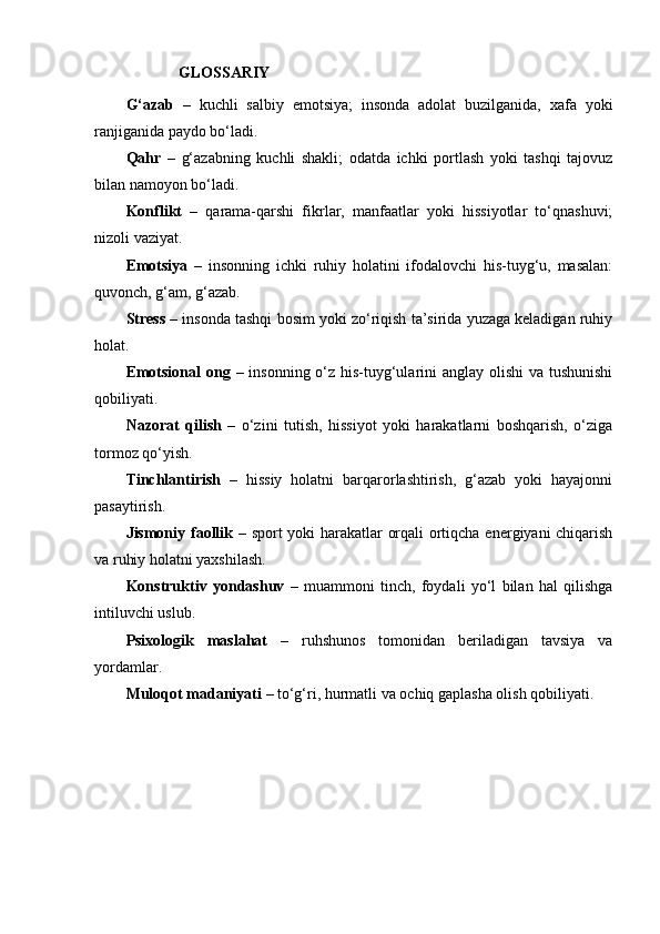                          GLOSSARIY
G‘azab   –   kuchli   salbiy   emotsiya;   insonda   adolat   buzilganida,   xafa   yoki
ranjiganida paydo bo‘ladi.
Qahr   –   g‘azabning   kuchli   shakli;   odatda   ichki   portlash   yoki   tashqi   tajovuz
bilan namoyon bo‘ladi.
Konflikt   –   qarama-qarshi   fikrlar,   manfaatlar   yoki   hissiyotlar   to‘qnashuvi;
nizoli vaziyat.
Emotsiya   –   insonning   ichki   ruhiy   holatini   ifodalovchi   his-tuyg‘u,   masalan:
quvonch, g‘am, g‘azab.
Stress  – insonda tashqi bosim yoki zo‘riqish ta’sirida yuzaga keladigan ruhiy
holat.
Emotsional  ong   – insonning o‘z his-tuyg‘ularini anglay olishi  va tushunishi
qobiliyati.
Nazorat   qilish   –   o‘zini   tutish,   hissiyot   yoki   harakatlarni   boshqarish,   o‘ziga
tormoz qo‘yish.
Tinchlantirish   –   hissiy   holatni   barqarorlashtirish,   g‘azab   yoki   hayajonni
pasaytirish.
Jismoniy faollik   – sport yoki harakatlar orqali ortiqcha energiyani chiqarish
va ruhiy holatni yaxshilash.
Konstruktiv   yondashuv   –   muammoni   tinch,   foydali   yo‘l   bilan   hal   qilishga
intiluvchi uslub.
Psixologik   maslahat   –   ruhshunos   tomonidan   beriladigan   tavsiya   va
yordamlar.
Muloqot madaniyati  – to‘g‘ri, hurmatli va ochiq gaplasha olish qobiliyati.
  