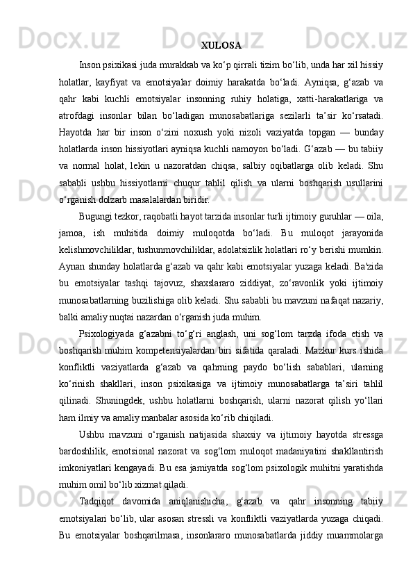 XULOSA 
Inson psixikasi juda murakkab va ko‘p qirrali tizim bo‘lib, unda har xil hissiy
holatlar,   kayfiyat   va   emotsiyalar   doimiy   harakatda   bo‘ladi.   Ayniqsa,   g‘azab   va
qahr   kabi   kuchli   emotsiyalar   insonning   ruhiy   holatiga,   xatti-harakatlariga   va
atrofdagi   insonlar   bilan   bo‘ladigan   munosabatlariga   sezilarli   ta’sir   ko‘rsatadi.
Hayotda   har   bir   inson   o‘zini   noxush   yoki   nizoli   vaziyatda   topgan   —   bunday
holatlarda inson hissiyotlari ayniqsa kuchli namoyon bo‘ladi. G‘azab — bu tabiiy
va   normal   holat,   lekin   u   nazoratdan   chiqsa,   salbiy   oqibatlarga   olib   keladi.   Shu
sababli   ushbu   hissiyotlarni   chuqur   tahlil   qilish   va   ularni   boshqarish   usullarini
o‘rganish dolzarb masalalardan biridir.
Bugungi tezkor, raqobatli hayot tarzida insonlar turli ijtimoiy guruhlar — oila,
jamoa,   ish   muhitida   doimiy   muloqotda   bo‘ladi.   Bu   muloqot   jarayonida
kelishmovchiliklar, tushunmovchiliklar, adolatsizlik holatlari ro‘y berishi mumkin.
Aynan shunday holatlarda g‘azab va qahr kabi emotsiyalar yuzaga keladi. Ba'zida
bu   emotsiyalar   tashqi   tajovuz,   shaxslararo   ziddiyat,   zo‘ravonlik   yoki   ijtimoiy
munosabatlarning buzilishiga olib keladi. Shu sababli bu mavzuni nafaqat nazariy,
balki amaliy nuqtai nazardan o‘rganish juda muhim.
Psixologiyada   g‘azabni   to‘g‘ri   anglash,   uni   sog‘lom   tarzda   ifoda   etish   va
boshqarish   muhim   kompetensiyalardan   biri   sifatida   qaraladi.   Mazkur   kurs   ishida
konfliktli   vaziyatlarda   g‘azab   va   qahrning   paydo   bo‘lish   sabablari,   ularning
ko‘rinish   shakllari,   inson   psixikasiga   va   ijtimoiy   munosabatlarga   ta’siri   tahlil
qilinadi.   Shuningdek,   ushbu   holatlarni   boshqarish,   ularni   nazorat   qilish   yo‘llari
ham ilmiy va amaliy manbalar asosida ko‘rib chiqiladi.
Ushbu   mavzuni   o‘rganish   natijasida   shaxsiy   va   ijtimoiy   hayotda   stressga
bardoshlilik,   emotsional   nazorat   va   sog‘lom   muloqot   madaniyatini   shakllantirish
imkoniyatlari kengayadi. Bu esa jamiyatda sog‘lom psixologik muhitni yaratishda
muhim omil bo‘lib xizmat qiladi.
Tadqiqot   davomida   aniqlanishicha,   g‘azab   va   qahr   insonning   tabiiy
emotsiyalari   bo‘lib,  ular   asosan   stressli   va   konfliktli   vaziyatlarda   yuzaga   chiqadi.
Bu   emotsiyalar   boshqarilmasa,   insonlararo   munosabatlarda   jiddiy   muammolarga 