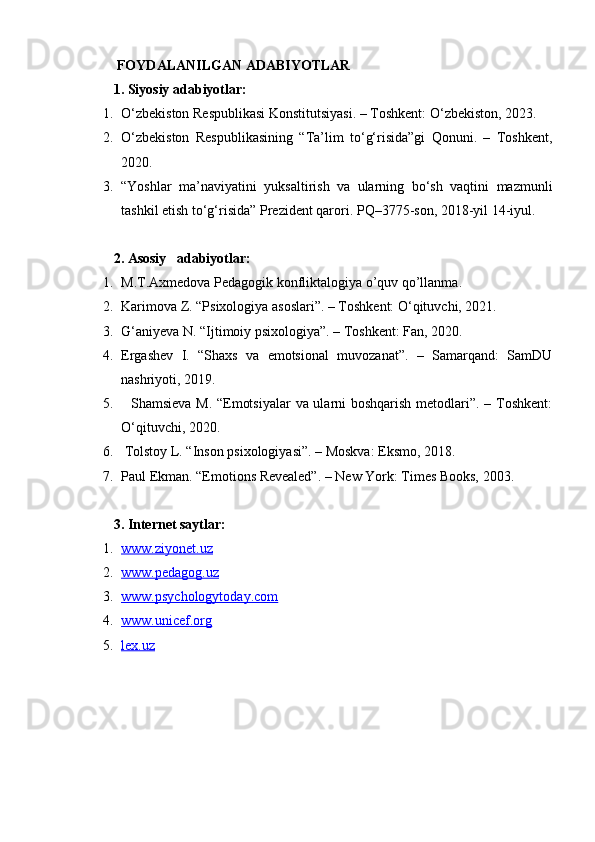   FOYDALANILGAN ADABIYOTLAR
1. Siyosiy adabiyotlar:
1. O‘zbekiston Respublikasi Konstitutsiyasi. – Toshkent: O‘zbekiston, 2023.
2. O‘zbekiston   Respublikasining   “Ta’lim   to‘g‘risida”gi   Qonuni.   –   Toshkent,
2020.
3. “Yoshlar   ma’naviyatini   yuksaltirish   va   ularning   bo‘sh   vaqtini   mazmunli
tashkil etish to‘g‘risida” Prezident qarori.  PQ–3775-son, 2018-yil 14-iyul.
2. Asosiy   adabiyotlar:
1. M.T.Axmedova Pedagogik konfliktalogiya o’quv qo’llanma.
2. Karimova Z. “Psixologiya asoslari”. – Toshkent: O‘qituvchi, 2021.
3. G‘aniyeva N. “Ijtimoiy psixologiya”. – Toshkent: Fan, 2020.
4. Ergashev   I.   “Shaxs   va   emotsional   muvozanat”.   –   Samarqand:   SamDU
nashriyoti, 2019.
5.    Shamsieva M. “Emotsiyalar  va ularni  boshqarish  metodlari”. – Toshkent:
O‘qituvchi, 2020.
6.  Tolstoy L. “Inson psixologiyasi”. – Moskva: Eksmo, 2018.
7. Paul Ekman. “Emotions Revealed”. – New York: Times Books, 2003.
3. Internet saytlar:
1. www.ziyonet.uz      
2. www.pedagog.uz      
3. www.psychologytoday.com      
4. www.unicef.org      
5. lex.uz      
  