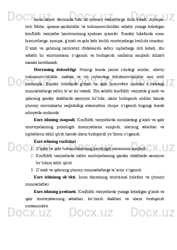 Inson   hayoti   davomida   turli   xil   ijtimoiy   vaziyatlarga   duch   keladi.   Ayniqsa,
turli   fikrlar,   qarama-qarshiliklar   va   tushunmovchiliklar   sababli   yuzaga   keladigan
konfliktli   vaziyatlar   hayotimizning   ajralmas   qismidir.   Bunday   holatlarda   inson
hissiyotlariga, ayniqsa, g‘azab va qahr kabi kuchli emotsiyalarga berilishi mumkin.
G‘azab   va   qahrning   nazoratsiz   ifodalanishi   salbiy   oqibatlarga   olib   keladi,   shu
sababli   bu   emotsiyalarni   o‘rganish   va   boshqarish   usullarini   aniqlash   dolzarb
masala hisoblanadi.
Mavzuning   dolzarbligi.   Hozirgi   kunda   jamoa   ichidagi   nizolar,   oilaviy
tushunmovchiliklar,   maktab   va   ish   joylaridagi   kelishmovchiliklar   soni   ortib
bormoqda.   Bunday   holatlarda   g‘azab   va   qahr   hissiyotlari   insonlar   o‘rtasidagi
munosabatlarga salbiy ta’sir ko‘rsatadi. Shu sababli konfliktli vaziyatda g‘azab va
qahrning   qanday   shakllarda   namoyon   bo‘lishi,   ularni   boshqarish   usullari   hamda
ijtimoiy   muvozanatni   saqlashdagi   ahamiyatini   chuqur   o‘rganish   bugungi   kunda
nihoyatda muhimdir.
Kurs ishining maqsadi.   Konfliktli  vaziyatlarda insonlardagi  g‘azab va  qahr
emotsiyalarining   psixologik   xususiyatlarini   aniqlash,   ularning   sabablari   va
oqibatlarini tahlil qilish hamda ularni boshqarish yo‘llarini o‘rganish.
Kurs ishining vazifalari
1. G‘azab va qahr tushunchalarining psixologik mazmunini aniqlash.
2. Konfliktli   vaziyatlarda   ushbu   emotsiyalarning   qanday   shakllarda   namoyon
bo‘lishini tahlil qilish.
3. G‘azab va qahrning ijtimoiy munosabatlarga ta’sirini o‘rganish.
Kurs   ishiniong   ob’ekti.   Inson   shaxsining   emotsional   holatlari   va   ijtimoiy
munosabatlari.
Kurs ishining predmeti.   Konfliktli vaziyatlarda yuzaga keladigan g‘azab va
qahr   emotsiyalarining   sabablari,   ko‘rinish   shakllari   va   ularni   boshqarish
mexanizmlari.
  
