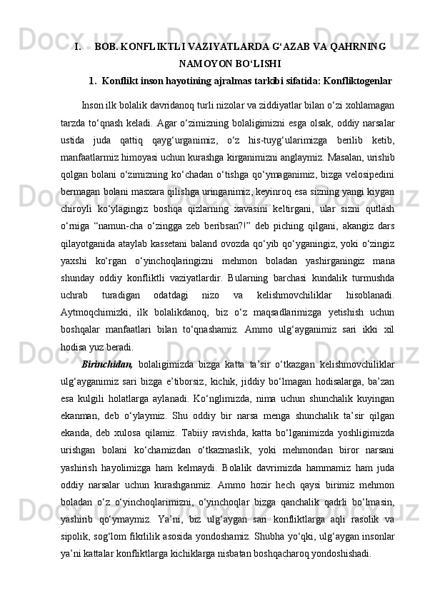 I. BOB.  KONFLIKTLI VAZIYATLARDA G‘AZAB VA QAHRNING
NAMOYON BO‘LISHI
1. Konflikt inson hayotining ajralmas tarkibi sifatida:  K onfliktogеnlar
Inson ilk bolalik davridanoq turli nizolar va ziddiyatlar bilan o‘zi xohlamagan
tarzda to‘qnash keladi. Agar o‘zimizning bolaligimizni  esga  olsak, oddiy narsalar
ustida   juda   qattiq   qayg‘urganimiz,   o‘z   his-tuyg‘ularimizga   berilib   ketib,
manfaatlarmiz himoyasi uchun kurashga kirganimizni anglaymiz. Masalan, urishib
qolgan bolani o‘zimizning ko‘chadan o‘tishga qo‘ymaganimiz, bizga velosipedini
bermagan bolani masxara qilishga uringanimiz, keyinroq esa sizning yangi kiygan
chiroyli   ko‘ylagingiz   boshqa   qizlarning   xavasini   keltirgani,   ular   sizni   qutlash
o‘rniga   “namun-cha   o‘zingga   zeb   beribsan?!”   deb   piching   qilgani,   akangiz   dars
qilayotganida ataylab kassetani  baland ovozda qo‘yib qo‘yganingiz, yoki o‘zingiz
yaxshi   ko‘rgan   o‘yinchoqlaringizni   mehmon   boladan   yashir ganingiz   mana
shunday   oddiy   konfliktli   vaziyatlardir.   Bularning   barchasi   kundalik   turmushda
uchrab   turadigan   odatdagi   nizo   va   kelishmovchiliklar   hisoblanadi.
Aytmoqchimizki,   ilk   bolalikdanoq,   biz   o‘z   maqsadlarimizga   yetishish   uchun
boshqalar   manfaatlari   bilan   to‘qnashamiz.   Ammo   ulg‘ayganimiz   sari   ikki   xil
hodisa yuz beradi. 
Birinchidan,   bolaligimizda   bizga   katta   ta’sir   o‘tkazgan   kelishmovchiliklar
ulg‘ayganimiz   sari   bizga   e’tiborsiz,   kichik,   jiddiy   bo‘lmagan   hodisalarga,   ba’zan
esa   kulgili   holatlarga   aylanadi.   Ko‘nglimizda,   nima   uchun   shunchalik   kuyingan
ekanman,   deb   o‘ylaymiz.   Shu   oddiy   bir   narsa   menga   shunchalik   ta’sir   qilgan
ekanda,   deb   xulosa   qilamiz.   Tabiiy   ravishda,   katta   bo‘lganimizda   yoshligimizda
urishgan   bolani   ko‘chamizdan   o‘tkazmaslik,   yoki   mehmondan   biror   narsani
yashirish   hayolimizga   ham   kelmaydi.   Bolalik   davrimizda   hammamiz   ham   juda
oddiy   narsalar   uchun   kurashganmiz.   Ammo   hozir   hech   qaysi   birimiz   mehmon
boladan   o‘z   o‘yinchoqlarimizni,   o‘yinchoqlar   bizga   qanchalik   qadrli   bo‘lmasin,
yashirib   qo‘ymaymiz.   Ya’ni,   biz   ulg‘aygan   sari   konfliktlarga   aqli   rasolik   va
sipolik, sog‘lom fikrlilik asosida yondoshamiz. Shubha yo‘qki, ulg‘aygan insonlar
ya’ni kattalar konfliktlarga kichiklarga nisbatan boshqacharoq yondoshishadi.  