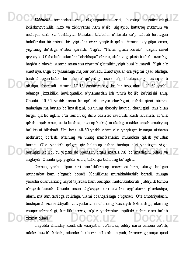 Ikkinchi   tomondan   esa,   ulg‘ayganimiz   sari,   bizning   hayotimizdagi
kelishmovchilik,   nizo   va   ziddiyatlar   ham   o‘sib,   ulg‘ayib,   kattaroq   mazmun   va
mohiyat   kasb   eta   boshlaydi.   Masalan,   talabalar   o‘rtasida   ko‘p   uchrab   turadigan
holatlardan   bir   misol:   bir   yigit   bir   qizni   yoqtirib   qoldi.   Ammo   u   yigitga   emas,
yigitning   do‘stiga   e’tibor   qaratdi.   Yigitni   “Nima   q ilish   kerak?”   degan   savol
qiynaydi. O‘sha bola bilan bir “chekkaga” chiqib, alohida gaplashib olish lozimligi
haqida o‘ylaydi. Ammo mana shu niyat to‘g‘rimikin, yigit buni bilmaydi. Yigit o‘z
emotsiyalariga bo‘ysunishga majbur bo‘ladi. Emotsiyalar esa yigitni qasd olishga,
baxti chopgan bolani bir “o‘qitib” qo‘yishga, orani “o‘g‘il-bolachasiga” ochiq qilib
olishga   chaqiradi.   Ammo   17-18   yoshimizdagi   bu   his-tuyg‘ular   -   40-50   yoshli
odamga   jizzakilik,   hovliqmalik,   o‘ylamasdan   ish   tutish   bo‘lib   ko‘rinishi   aniq.
Chunki,   40-50   yoshli   inson   ko‘ngil   ishi   qiyin   ekanligini,   aslida   qizni   birovni
tanlashga   majburlab   bo‘lmasligini,   bu   uning   shaxsiy   huquqi   ekanligini,   shu   bilan
birga,   qiz   ko‘nglini   o‘zi   tomon   og‘dirib   olish   zo‘ravonlik,   kuch   ishlatish,   zo‘rlik
qilish orqali emas, balki boshqa, qizning ko‘nglini oladigan ishlar orqali amaliyroq
bo‘lishini   bilishadi.   Shu  bois,  40-50  yoshli  odam  o‘zi   yoqtirgan  insonga   nisbatan
mehrliroq   bo‘lish,   o‘zining   va   uning   manfaatlarini   muhofaza   qilish   yo‘lidan
boradi.   O‘zi   yoqtirib   qolgan   qiz   bolaning   aslida   boshqa   o‘zi   yoqtirgan   yigiti
borligini   ko‘rib,   bu   yigitni   do‘pposlash   orqali   masala   hal   bo‘lmasligini   biladi   va
anglaydi. Chunki gap yigitda emas, balki qiz bolaning ko‘nglida.
Demak,   yosh   o‘tgan   sari   konfliktlarning   mazmuni   ham,   ularga   bo‘lgan
munosabat   ham   o‘zgarib   boradi.   Konfliktlar   murakkablashib   boradi,   shunga
yarasha odamlarning hayot tajribasi ham bosiqlik, mulohazakorlik, jiddiylik tomon
o‘zgarib   boradi.   Chunki   inson   ulg‘aygan   sari   o‘z   his-tuyg‘ularini   jilovlashga,
ularni ma’lum tartibga solishga, ularni boshqarishga o‘rganadi. O‘z emotsiyalarini
boshqarish   esa   ziddiyatli   vaziyatlarda   nizolarning   kuchayib   ketmasligi,   ularning
chuqurlashmasligi,   konfliktlarning   to‘g‘ri   yechimlari   topilishi   uchun   asos   bo‘lib
xizmat qiladi. 
Hayotda   shunday   konfliktli   vaziyatlar   bo‘ladiki,   oddiy   narsa   bahona   bo‘lib,
oilalar   buzilib   ketadi,   odamlar   bir-birini   o‘ldirib   qo‘yadi,   birovning   joniga   qasd 