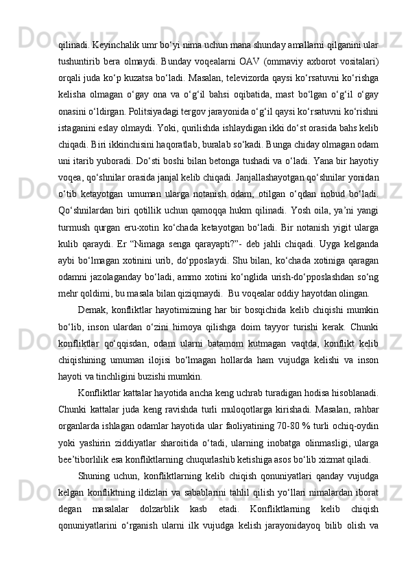 qilinadi. Keyinchalik umr bo‘yi nima uchun mana shunday amallarni qilganini ular
tushuntirib   bera   olmaydi.   Bunday   voqealarni   OAV   (ommaviy   axborot   vositalari)
orqali juda ko‘p kuzatsa bo‘ladi. Masalan, televizorda qaysi ko‘rsatuvni ko‘rishga
kelisha   olmagan   o‘gay   ona   va   o‘g‘il   bahsi   oqibatida,   mast   bo‘lgan   o‘g‘il   o‘gay
onasini o‘ldirgan. Politsiyadagi tergov jarayonida o‘g‘il qaysi ko‘rsatuvni ko‘rishni
istaganini eslay olmaydi. Yoki, qurilishda ishlaydigan ikki do‘st orasida bahs kelib
chiqadi. Biri ikkinchisini haqoratlab, buralab so‘kadi. Bunga chiday olmagan odam
uni itarib yuboradi. Do‘sti boshi bilan betonga tushadi va o‘ladi. Yana bir hayotiy
voqea, qo‘shnilar orasida janjal kelib chiqadi. Janjallashayotgan qo‘shnilar yonidan
o‘tib   ketayotgan   umuman   ularga   notanish   odam,   otilgan   o‘qdan   nobud   bo‘ladi.
Qo‘shnilardan   biri  qotillik  uchun  qamoqqa  hukm  qilinadi.  Yosh  oila,  ya’ni  yangi
turmush   qurgan   eru-xotin   ko‘chada   ketayotgan   bo‘ladi.   Bir   notanish   yigit   ularga
kulib   qaraydi.   Er   “Nimaga   senga   qarayapti?”-   deb   jahli   chiqadi.   Uyga   kelganda
aybi bo‘lmagan xotinini urib, do‘pposlaydi. Shu bilan, ko‘chada xotiniga qaragan
odamni   jazolaganday   bo‘ladi,   ammo   xotini   ko‘nglida   urish-do‘pposlashdan   so‘ng
mehr qoldimi, bu masala bilan qiziqmaydi.  Bu voqealar oddiy hayotdan olingan. 
Demak,   konfliktlar   hayotimizning   har   bir   bosqichida   kelib   chiqishi   mumkin
bo‘lib,   inson   ulardan   o‘zini   himoya   qilishga   doim   tayyor   turishi   kerak.   Chunki
konfliktlar   qo‘qqisdan,   odam   ularni   batamom   kutmagan   vaqtda,   konflikt   kelib
chiqishining   umuman   ilojisi   bo‘lmagan   hollarda   ham   vujudga   kelishi   va   inson
hayoti va tinchligini buzishi mumkin.
Konfliktlar kattalar hayotida ancha keng uchrab turadigan hodisa hisoblanadi.
Chunki   kattalar   juda   keng   ravishda   turli   muloqotlarga   kirishadi.   Masalan,   rahbar
organlarda ishlagan odamlar hayotida ular faoliyatining 70-80 % turli ochiq-oydin
yoki   yashirin   ziddiyatlar   sharoitida   o‘tadi,   ularning   inobatga   olinmasligi,   ularga
bee’tiborlilik esa konfliktlarning chuqurlashib ketishiga asos bo‘lib xizmat qiladi. 
Shuning   uchun,   konfliktlarning   kelib   chiqish   qonuniyatlari   qanday   vujudga
kelgan   konfliktning   ildizlari   va   sabablarini   tahlil   qilish   yo‘llari   nimalardan   iborat
degan   masalalar   dolzarblik   kasb   etadi.   Konfliktlarning   kelib   chiqish
qonuniyatlarini   o‘rganish   ularni   ilk   vujudga   kelish   jarayonidayoq   bilib   olish   va 
