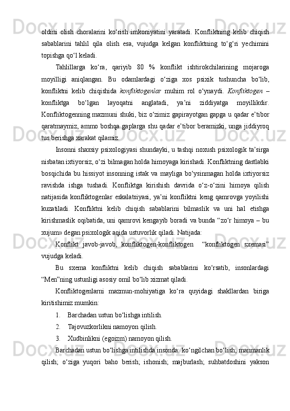 oldini   olish   choralarini   ko‘rish   imkoniyatini   yaratadi.   Konfliktning   kelib   chiqish
sabablarini   tahlil   qila   olish   esa,   vujudga   kelgan   konfliktning   to‘g‘ri   yechimini
topishga qo‘l keladi. 
Tahlillarga   ko‘ra,   qariyib   80   %   konflikt   ishtirokchilarining   mojaroga
moyilligi   aniqlangan.   Bu   odamlardagi   o‘ziga   xos   psixik   tushuncha   bo‘lib,
konfliktni   kelib   chiqishida   konfliktogenlar   muhim   rol   o‘ynaydi.   Konfliktogen   –
konfliktga   bo‘lgan   layoqatni   anglatadi,   ya’ni   ziddiyatga   moyillikdir.
Konfliktogenning mazmuni shuki, biz o‘zimiz gapirayotgan gapga u qadar e’tibor
qaratmaymiz, ammo boshqa gaplarga shu qadar e’tibor beramizki, unga jiddiyroq
tus berishga xarakat qilamiz. 
Insonni  shaxsiy psixologiyasi  shundayki, u tashqi  noxush psixologik ta’sirga
nisbatan ixtiyorsiz, o‘zi bilmagan holda himoyaga kirishadi. Konfliktning dastlabki
bosqichida   bu   hissiyot   insonning   istak   va   mayliga   bo‘ysinmagan   holda   ixtiyorsiz
ravishda   ishga   tushadi.   Konfliktga   kirishish   davrida   o‘z-o‘zini   himoya   qilish
natijasida   konfliktogenlar   eskalatsiyasi,   ya’ni   konfliktni   keng   qamrovga   yoyilishi
kuzatiladi.   Konfliktni   kelib   chiqish   sabablarini   bilmaslik   va   uni   hal   etishga
kirishmaslik oqibatida, uni qamrovi kengayib boradi va bunda “zo‘r himoya – bu
xujum» degan psixologik aqida ustuvorlik qiladi. Natijada:
Konflikt   javob-javob,   konfliktogen-konfliktogen     “konfliktogen   sxemasi”
vujudga keladi.
Bu   sxema   konfliktni   kelib   chiqish   sabablarini   ko‘rsatib,   insonlardagi
“Men”ning ustunligi asosiy omil bo‘lib xizmat qiladi. 
Konfliktogenlarni   mazmun-mohiyatiga   ko‘ra   quyidagi   shakllardan   biriga
kiritishimiz mumkin:
1. Barchadan ustun bo‘lishga intilish.
2. Tajovuzkorlikni namoyon qilish.
3. Xudbinlikni (egoizm) namoyon qilish.
Barchadan ustun bo‘lishga intilishda insonda: ko‘ngilchan bo‘lish; manmanlik
qilish;   o‘ziga   yuqori   baho   berish;   ishonish;   majburlash;   suhbatdoshini   yakson 