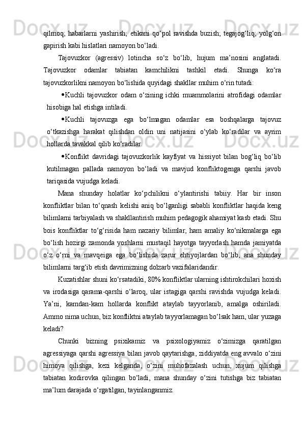 qilmoq;   habarlarni   yashirish;   etikani   qo‘pol   ravishda   buzish;   tegajog‘liq;   yolg‘on
gapirish kabi hislatlari namoyon bo‘ladi.
Tajovuzkor   (agressiv)   lotincha   so‘z   bo‘lib,   hujum   ma’nosini   anglatadi.
Tajovuzkor   odamlar   tabiatan   kamchilikni   tashkil   etadi.   Shunga   ko‘ra
tajovuzkorlikni namoyon bo‘lishida quyidagi shakllar muhim o‘rin tutadi:
 Kuchli   tajovuzkor   odam   o‘zining   ichki   muammolarini   atrofidagi   odamlar
hisobiga hal etishga intiladi.
 Kuchli   tajovuzga   ega   bo‘lmagan   odamlar   esa   boshqalarga   tajovuz
o‘tkazishga   harakat   qilishdan   oldin   uni   natijasini   o‘ylab   ko‘radilar   va   ayrim
hollarda tavakkal qilib ko‘radilar.
 Konflikt   davridagi   tajovuzkorlik   kayfiyat   va   hissiyot   bilan   bog‘liq   bo‘lib
kutilmagan   pallada   namoyon   bo‘ladi   va   mavjud   konfliktogenga   qarshi   javob
tariqasida vujudga keladi.
Mana   shunday   holatlar   ko‘pchilikni   o‘ylantirishi   tabiiy.   Har   bir   inson
konfliktlar   bilan   to‘qnash   kelishi   aniq   bo‘lganligi   sababli   konfliktlar   haqida   keng
bilimlarni tarbiyalash va shakllantirish muhim pedagogik ahamiyat kasb etadi. Shu
bois   konfliktlar   to‘g‘risida   ham   nazariy   bilimlar,   ham   amaliy   ko‘nikmalarga   ega
bo‘lish   hozirgi   zamonda   yoshlarni   mustaqil   hayotga   tayyorlash   hamda   jamiyatda
o‘z   o‘rni   va   mavqeiga   ega   bo‘lishida   zarur   ehtiyojlardan   bo‘lib,   ana   shunday
bilimlarni targ‘ib etish davrimizning dolzarb vazifalaridandir.
Kuzatishlar shuni ko‘rsatadiki, 80% konfliktlar ularning ishtirokchilari hoxish
va   irodasiga   qarama-qarshi   o‘laroq,   ular   istagiga   qarshi   ravishda   vujudga   keladi.
Ya’ni,   kamdan-kam   hollarda   konflikt   ataylab   tayyorlanib,   amalga   oshiriladi.
Ammo nima uchun, biz konfliktni ataylab tayyorlamagan bo‘lsak ham, ular yuzaga
keladi? 
Chunki   bizning   psixikamiz   va   psixologiyamiz   o‘zimizga   qaratilgan
agressiyaga qarshi agressiya bilan javob qaytarishga, ziddiyatda eng avvalo o‘zini
himoya   qilishga,   kezi   kelganda,   o‘zini   muhofazalash   uchun,   xujum   qilishga
tabiatan   kodirovka   qilingan   bo‘ladi,   mana   shunday   o‘zini   tutishga   biz   tabiatan
ma’lum darajada o‘rgatilgan, tayinlanganmiz.  