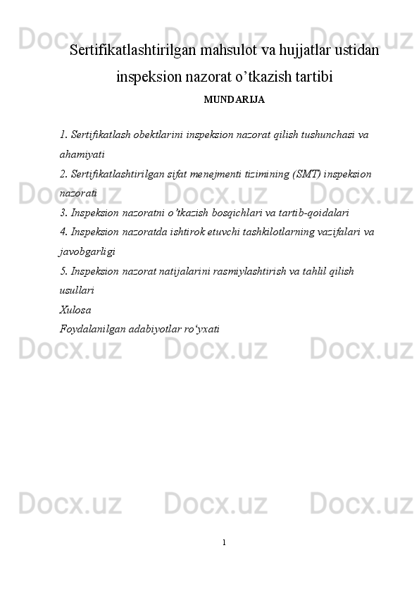 Sertifikatlashtirilgan mahsulot va hujjatlar ustidan
inspeksion nazorat o’tkazish tartibi
MUNDARIJA
1. Sertifikatlash obektlarini inspeksion nazorat qilish tushunchasi va 
ahamiyati
2. Sertifikatlashtirilgan sifat menejmenti tizimining (SMT) inspeksion 
nazorati
3. Inspeksion nazoratni o’tkazish bosqichlari va tartib-qoidalari
4. Inspeksion nazoratda ishtirok etuvchi tashkilotlarning vazifalari va 
javobgarligi
5. Inspeksion nazorat natijalarini rasmiylashtirish va tahlil qilish 
usullari
Xulosa
Foydalanilgan adabiyotlar ro yxatiʻ
1 