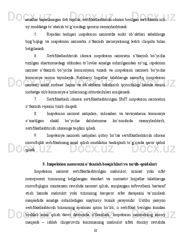 amallar bajarilmagan deb topilsa, sertfikatlashtirish idorasi berilgan sertifikatni uch
oy muddatga to’xtatish to’g’risidagi qarorni rasmiylashtiradi. 
5. Rejadan   tashqari   inspeksion   nazoratda   audit   ob’ektlari   sabablarga
bog’liqligi   va   inspeksion   nazoratni   o’tkazish   zaruriyatining   kelib   chiqishi   bilan
belgilanadi. 
6. Sertifikatlashtirish   idorasi   inspeksion   nazoratni   o’tkazish   bo’yicha
tuzilgan  shartnomadagi  oldindan  to’lovlar  amalga   oshirilganidan   so’ng,  ispeksion
nazorat   o’tkazish   bo’yicha   komissiyani   tuzadi   va   inspeksion   nazorati   bo’yicha
komissiya   raisini   tayinlaydi.   Rahbariy   hujjatlar   talablariga   muvofiq   (inspeksion
nazorat)   audit   mehnat   hajmi   va   ob’ektlarni   tekshirish   qiyinchiligi   hamda   sonini
inobatga olib komissiya a’zolarining ishtirokchilari aniqlanadi. 
7. Sertifikatlash   idorasi   sertifikatlashtirilgan   SMT   inspeksion   nazoratini
o’tkazish rejasini tuzib chiqadi. 
8. Inspeksion   nazorat   natijalari,   xulosalari   va   tavsiyalarini   komissiya
o’rnatilgan   shakl   bo’yicha   dalolatnoma   ko’rinishida   rasmiylashtirib,
sertifikatlashtirish idorasiga taqdim qiladi. 
9. Inspeksiya   nazorati   natijalari   ijobiy   bo’lsa   sertifikatlashtirish   idorasi
muvofiqlik sertifikatining amal qilish muddatini tasdiqlash to’g’risida qaror qabul
qiladi. 
3. Inspeksion nazoratni o’tkazish bosqichlari va tartib-qoidalari
Inspeksion   nazorat   sertifikatlashtirilgan   mahsulot,   xizmat   yoki   sifat
menejmenti   tizimining   belgilangan   standart   va   normativ   hujjatlar   talablariga
muvofiqligini   muntazam   ravishda   nazorat   qilish,   aniqlangan   tafovutlarni   bartaraf
etish   hamda   mahsulot   yoki   tizimning   barqaror   sifat   darajasini   ta’minlash
maqsadida   amalga   oshiriladigan   majburiy   texnik   jarayondir.   Ushbu   jarayon
sertifikatlashtirish   tizimining   ajralmas   qismi   bo’lib,   u   sertifikat   berilgan   kundan
boshlab   amal   qilish   davri   davomida   o’tkaziladi.   Inspeksion   nazoratning   asosiy
maqsadi   –   ishlab   chiqaruvchi   korxonaning   mahsulot   sifati   doimiy   ravishda
10 