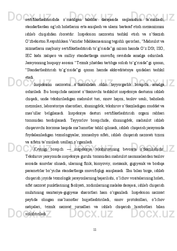 sertifikatlashtirishda   o’rnatilgan   talablar   darajasida   saqlanishini   ta’minlash,
standartlardan og’ish holatlarini erta aniqlash va ularni bartaraf etish mexanizmini
ishlab   chiqishdan   iboratdir.   Inspeksion   nazoratni   tashkil   etish   va   o’tkazish
O’zbekiston Respublikasi Vazirlar Mahkamasining tegishli qarorlari, “Mahsulot va
xizmatlarni majburiy sertifikatlashtirish to’g’risida”gi nizom hamda O’z DSt, ISO,
IEC   kabi   xalqaro   va   milliy   standartlarga   muvofiq   ravishda   amalga   oshiriladi.
Jarayonning huquqiy asosini “Texnik jihatdan tartibga solish to’g’risida”gi qonun,
“Standartlashtirish   to’g’risida”gi   qonun   hamda   akkreditatsiya   qoidalari   tashkil
etadi.
Inspeksion   nazoratni   o’tkazishdan   oldin   tayyorgarlik   bosqichi   amalga
oshiriladi.   Bu   bosqichda   nazorat   o’tkazuvchi   tashkilot   inspeksiya   dasturini   ishlab
chiqadi,   unda   tekshiriladigan   mahsulot   turi,   sinov   hajmi,   tanlov   usuli,   baholash
mezonlari, laboratoriya sharoitlari, shuningdek, tekshiruv o’tkaziladigan muddat va
mas’ullar   belgilanadi.   Inspeksiya   dasturi   sertifikatlashtirish   organi   rahbari
tomonidan   tasdiqlanadi.   Tayyorlov   bosqichida,   shuningdek,   mahsulot   ishlab
chiqaruvchi korxona haqida ma’lumotlar tahlil qilinadi, ishlab chiqarish jarayonida
foydalaniladigan   texnologiyalar,   xomashyo   sifati,   ishlab   chiqarish   nazorati   tizimi
va sifatni ta’minlash usullari o’rganiladi.
Keyingi   bosqich   —   inspeksiya   tekshiruvining   bevosita   o’tkazilishidir.
Tekshiruv jarayonida inspeksiya guruhi tomonidan mahsulot namunalaridan tanlov
asosida   sinovlar   olinadi,   ularning   fizik,   kimyoviy,   mexanik,   gigiyenik   va   boshqa
parametrlar bo’yicha standartlarga muvofiqligi  aniqlanadi. Shu bilan birga, ishlab
chiqarish joyida texnologik jarayonlarning bajarilishi, o’lchov vositalarining holati,
sifat nazorat punktlarining faoliyati, xodimlarning malaka darajasi, ishlab chiqarish
muhitining   sanitariya-gigiyena   sharoitlari   ham   o’rganiladi.   Inspeksion   nazorat
paytida   olingan   ma’lumotlar   hujjatlashtiriladi,   sinov   protokollari,   o’lchov
natijalari,   texnik   nazorat   jurnallari   va   ishlab   chiqarish   hisobotlari   bilan
solishtiriladi.
11 