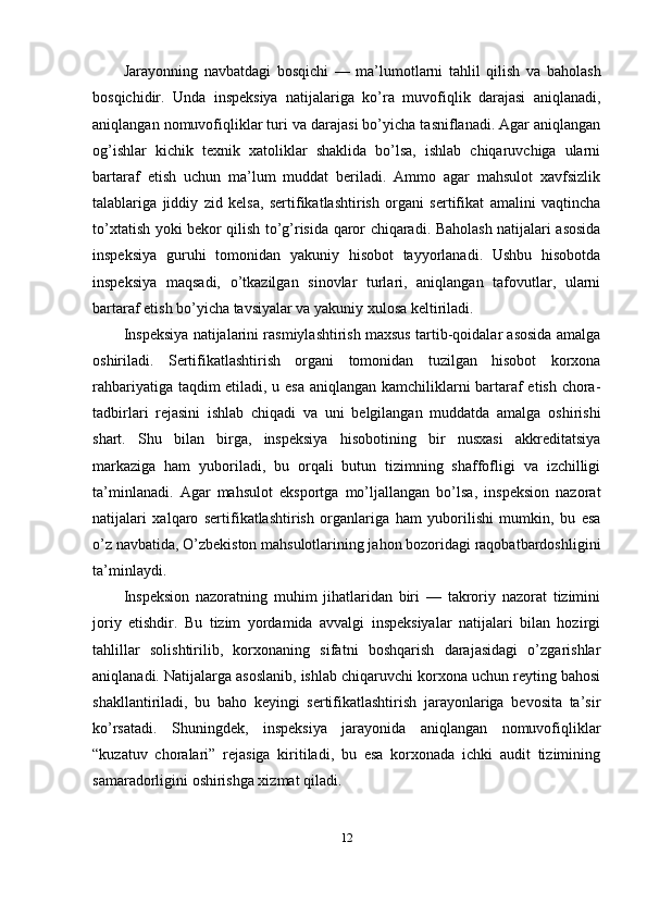 Jarayonning   navbatdagi   bosqichi   —   ma’lumotlarni   tahlil   qilish   va   baholash
bosqichidir.   Unda   inspeksiya   natijalariga   ko’ra   muvofiqlik   darajasi   aniqlanadi,
aniqlangan nomuvofiqliklar turi va darajasi bo’yicha tasniflanadi. Agar aniqlangan
og’ishlar   kichik   texnik   xatoliklar   shaklida   bo’lsa,   ishlab   chiqaruvchiga   ularni
bartaraf   etish   uchun   ma’lum   muddat   beriladi.   Ammo   agar   mahsulot   xavfsizlik
talablariga   jiddiy   zid   kelsa,   sertifikatlashtirish   organi   sertifikat   amalini   vaqtincha
to’xtatish yoki bekor qilish to’g’risida qaror chiqaradi. Baholash natijalari asosida
inspeksiya   guruhi   tomonidan   yakuniy   hisobot   tayyorlanadi.   Ushbu   hisobotda
inspeksiya   maqsadi,   o’tkazilgan   sinovlar   turlari,   aniqlangan   tafovutlar,   ularni
bartaraf etish bo’yicha tavsiyalar va yakuniy xulosa keltiriladi.
Inspeksiya natijalarini rasmiylashtirish maxsus tartib-qoidalar asosida amalga
oshiriladi.   Sertifikatlashtirish   organi   tomonidan   tuzilgan   hisobot   korxona
rahbariyatiga taqdim etiladi, u esa aniqlangan kamchiliklarni bartaraf etish chora-
tadbirlari   rejasini   ishlab   chiqadi   va   uni   belgilangan   muddatda   amalga   oshirishi
shart.   Shu   bilan   birga,   inspeksiya   hisobotining   bir   nusxasi   akkreditatsiya
markaziga   ham   yuboriladi,   bu   orqali   butun   tizimning   shaffofligi   va   izchilligi
ta’minlanadi.   Agar   mahsulot   eksportga   mo’ljallangan   bo’lsa,   inspeksion   nazorat
natijalari   xalqaro   sertifikatlashtirish   organlariga   ham   yuborilishi   mumkin,   bu   esa
o’z navbatida, O’zbekiston mahsulotlarining jahon bozoridagi raqobatbardoshligini
ta’minlaydi.
Inspeksion   nazoratning   muhim   jihatlaridan   biri   —   takroriy   nazorat   tizimini
joriy   etishdir.   Bu   tizim   yordamida   avvalgi   inspeksiyalar   natijalari   bilan   hozirgi
tahlillar   solishtirilib,   korxonaning   sifatni   boshqarish   darajasidagi   o’zgarishlar
aniqlanadi. Natijalarga asoslanib, ishlab chiqaruvchi korxona uchun reyting bahosi
shakllantiriladi,   bu   baho   keyingi   sertifikatlashtirish   jarayonlariga   bevosita   ta’sir
ko’rsatadi.   Shuningdek,   inspeksiya   jarayonida   aniqlangan   nomuvofiqliklar
“kuzatuv   choralari”   rejasiga   kiritiladi,   bu   esa   korxonada   ichki   audit   tizimining
samaradorligini oshirishga xizmat qiladi.
12 