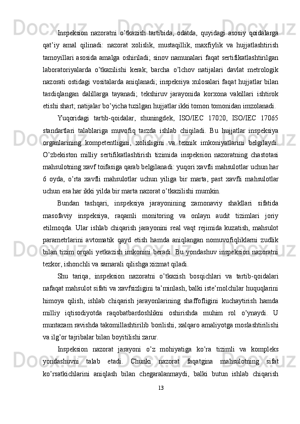 Inspeksion   nazoratni   o’tkazish   tartibida,   odatda,   quyidagi   asosiy   qoidalarga
qat’iy   amal   qilinadi:   nazorat   xolislik,   mustaqillik,   maxfiylik   va   hujjatlashtirish
tamoyillari  asosida  amalga oshiriladi; sinov namunalari faqat sertifikatlashtirilgan
laboratoriyalarda   o’tkazilishi   kerak;   barcha   o’lchov   natijalari   davlat   metrologik
nazorati ostidagi vositalarda aniqlanadi;  inspeksiya xulosalari faqat hujjatlar bilan
tasdiqlangan   dalillarga   tayanadi;   tekshiruv   jarayonida   korxona   vakillari   ishtirok
etishi shart; natijalar bo’yicha tuzilgan hujjatlar ikki tomon tomonidan imzolanadi.
Yuqoridagi   tartib-qoidalar,   shuningdek,   ISO/IEC   17020,   ISO/IEC   17065
standartlari   talablariga   muvofiq   tarzda   ishlab   chiqiladi.   Bu   hujjatlar   inspeksiya
organlarining   kompetentligini,   xolisligini   va   texnik   imkoniyatlarini   belgilaydi.
O’zbekiston   milliy   sertifikatlashtirish   tizimida   inspeksion   nazoratning   chastotasi
mahsulotning xavf toifasiga qarab belgilanadi: yuqori xavfli mahsulotlar uchun har
6   oyda,   o’rta   xavfli   mahsulotlar   uchun   yiliga   bir   marta,   past   xavfli   mahsulotlar
uchun esa har ikki yilda bir marta nazorat o’tkazilishi mumkin.
Bundan   tashqari,   inspeksiya   jarayonining   zamonaviy   shakllari   sifatida
masofaviy   inspeksiya,   raqamli   monitoring   va   onlayn   audit   tizimlari   joriy
etilmoqda.   Ular   ishlab   chiqarish   jarayonini   real   vaqt   rejimida   kuzatish,   mahsulot
parametrlarini   avtomatik   qayd   etish   hamda   aniqlangan   nomuvofiqliklarni   zudlik
bilan   tizim   orqali   yetkazish   imkonini   beradi.   Bu   yondashuv   inspeksion   nazoratni
tezkor, ishonchli va samarali qilishga xizmat qiladi.
Shu   tariqa,   inspeksion   nazoratni   o’tkazish   bosqichlari   va   tartib-qoidalari
nafaqat mahsulot sifati va xavfsizligini ta’minlash, balki iste’molchilar huquqlarini
himoya   qilish,   ishlab   chiqarish   jarayonlarining   shaffofligini   kuchaytirish   hamda
milliy   iqtisodiyotda   raqobatbardoshlikni   oshirishda   muhim   rol   o’ynaydi.   U
muntazam ravishda takomillashtirilib borilishi, xalqaro amaliyotga moslashtirilishi
va ilg’or tajribalar bilan boyitilishi zarur.
Inspeksion   nazorat   jarayoni   o’z   mohiyatiga   ko’ra   tizimli   va   kompleks
yondashuvni   talab   etadi.   Chunki   nazorat   faqatgina   mahsulotning   sifat
ko’rsatkichlarini   aniqlash   bilan   chegaralanmaydi,   balki   butun   ishlab   chiqarish
13 