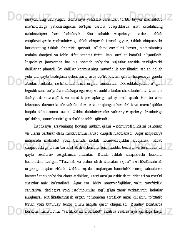 jarayonining   uzviyligini,   xomashyo   yetkazib   berishdan   tortib,   tayyor   mahsulotni
iste’molchiga   yetkazishgacha   bo’lgan   barcha   bosqichlarda   sifat   kafolatining
uzluksizligini   ham   baholaydi.   Shu   sababli   inspeksiya   dasturi   ishlab
chiqilayotganda   mahsulotning   ishlab   chiqarish   texnologiyasi,   ishlab   chiqaruvchi
korxonaning   ishlab   chiqarish   quvvati,   o’lchov   vositalari   bazasi,   xodimlarning
malaka   darajasi   va   ichki   sifat   nazorat   tizimi   kabi   omillar   batafsil   o’rganiladi.
Inspeksiya   jarayonida   har   bir   bosqich   bo’yicha   hujjatlar   asosida   tasdiqlovchi
dalillar   to’planadi.   Bu   dalillar   korxonaning   muvofiqlik   sertifikatini   saqlab   qolish
yoki uni qayta tasdiqlash uchun zarur asos bo’lib xizmat qiladi. Inspeksiya guruhi
a’zolari,   odatda,   sertifikatlashtirish   organi   tomonidan   akkreditatsiyadan   o’tgan,
tegishli soha bo’yicha malakaga ega ekspert-auditorlardan shakllantiriladi. Ular o’z
faoliyatida   mustaqillik   va   xolislik   prinsiplariga   qat’iy   amal   qiladi.   Har   bir   a’zo
tekshiruv   davomida   o’z   vakolat   doirasida   aniqlangan   kamchilik   va   muvofiqliklar
haqida   dalolatnoma   tuzadi.   Ushbu   dalolatnomalar   yakuniy   inspeksiya   hisobotiga
qo’shilib, umumlashtirilgan shaklda tahlil qilinadi.
Inspeksiya   jarayonining   keyingi   muhim   qismi   –   nomuvofiqliklarni   baholash
va   ularni   bartaraf   etish   mexanizmini   ishlab   chiqish   hisoblanadi.   Agar   inspeksiya
natijasida   mahsulot   yoki   tizimda   kichik   nomuvofiqliklar   aniqlansa,   ishlab
chiqaruvchiga ularni bartaraf etish uchun ma’lum muddat beriladi va bu muddatda
qayta   tekshiruv   belgilanishi   mumkin.   Bunda   ishlab   chiqaruvchi   korxona
tomonidan   tuzilgan   “Tuzatish   va   oldini   olish   choralari   rejasi”   sertifikatlashtirish
organiga   taqdim   etiladi.   Ushbu   rejada   aniqlangan   kamchiliklarning   sabablarini
bartaraf etish bo’yicha chora-tadbirlar, ularni amalga oshirish muddatlari va mas’ul
shaxslar   aniq   ko’rsatiladi.   Agar   esa   jiddiy   nomuvofiqliklar,   ya’ni   xavfsizlik,
sanitariya,   ekologiya   yoki   iste’molchilar   sog’lig’iga   zarar   yetkazuvchi   holatlar
aniqlansa,   sertifikatlashtirish   organi   tomonidan   sertifikat   amal   qilishini   to’xtatib
turish   yoki   butunlay   bekor   qilish   haqida   qaror   chiqariladi.   Bunday   holatlarda
korxona   mahsulotini   “sertifikatsiz   mahsulot”   sifatida   realizatsiya   qilishga   haqli
14 