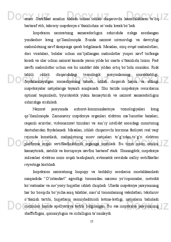 emas.   Sertifikat   amalini   tiklash   uchun   ishlab   chiqaruvchi   kamchiliklarni   to’liq
bartaraf etib, takroriy inspeksiya o’tkazilishini so’rashi kerak bo’ladi.
Inspeksion   nazoratning   samaradorligini   oshirishda   riskga   asoslangan
yondashuv   keng   qo’llanilmoqda.   Bunda   nazorat   intensivligi   va   davriyligi
mahsulotning xavf darajasiga qarab belgilanadi. Masalan, oziq-ovqat mahsulotlari,
dori   vositalari,   bolalar   uchun   mo’ljallangan   mahsulotlar   yuqori   xavf   toifasiga
kiradi va ular uchun nazorat kamida yarim yilda bir marta o’tkazilishi lozim. Past
xavfli   mahsulotlar   uchun   esa   bu   muddat   ikki   yildan   ortiq   bo’lishi   mumkin.   Risk
tahlili   ishlab   chiqarishdagi   texnologik   jarayonlarning   murakkabligi,
foydalanilayotgan   xomashyoning   tabiati,   ishlab   chiqarish   hajmi   va   oldingi
inspeksiyalar   natijalariga   tayanib   aniqlanadi.   Shu   tarzda   inspeksiya   resurslarini
optimal   taqsimlash,   byurokratik   yukni   kamaytirish   va   nazorat   samaradorligini
oshirishga erishiladi.
Nazorat   jarayonida   axborot-kommunikatsiya   texnologiyalari   keng
qo’llanilmoqda.   Zamonaviy   inspeksiya   organlari   elektron   ma’lumotlar   bazalari,
raqamli   arxivlar,   videonazorat   tizimlari   va   sun’iy   intellekt   asosidagi   monitoring
dasturlaridan foydalanadi. Masalan, ishlab chiqaruvchi korxona faoliyati real vaqt
rejimida   kuzatiladi,   mahsulotning   sinov   natijalari   to’g’ridan-to’g’ri   elektron
platforma   orqali   sertifikatlashtirish   organiga   uzatiladi.   Bu   tizim   inson   omilini
kamaytiradi,   xatolik   va   korrupsiya   xavfini   bartaraf   etadi.   Shuningdek,   inspeksiya
xulosalari  elektron  imzo orqali  tasdiqlanib,  avtomatik  ravishda   milliy  sertifikatlar
reyestriga kiritiladi.
Inspeksion   nazoratning   huquqiy   va   tashkiliy   asoslarini   mustahkamlash
maqsadida   “O’zstandart”   agentligi   tomonidan   maxsus   yo’riqnomalar,   metodik
ko’rsatmalar va me’yoriy hujjatlar ishlab chiqiladi. Ularda inspeksiya jarayonining
har bir bosqichi bo’yicha aniq talablar, mas’ul tomonlarning vakolatlari, tekshiruv
o’tkazish   tartibi,   hujjatlarni   rasmiylashtirish   ketma-ketligi,   natijalarni   baholash
mezonlari   hamda   apellyatsiya   tartibi   belgilangan.   Bu   esa   inspeksiya   jarayonining
shaffofligini, qonuniyligini va izchilligini ta’minlaydi.
15 